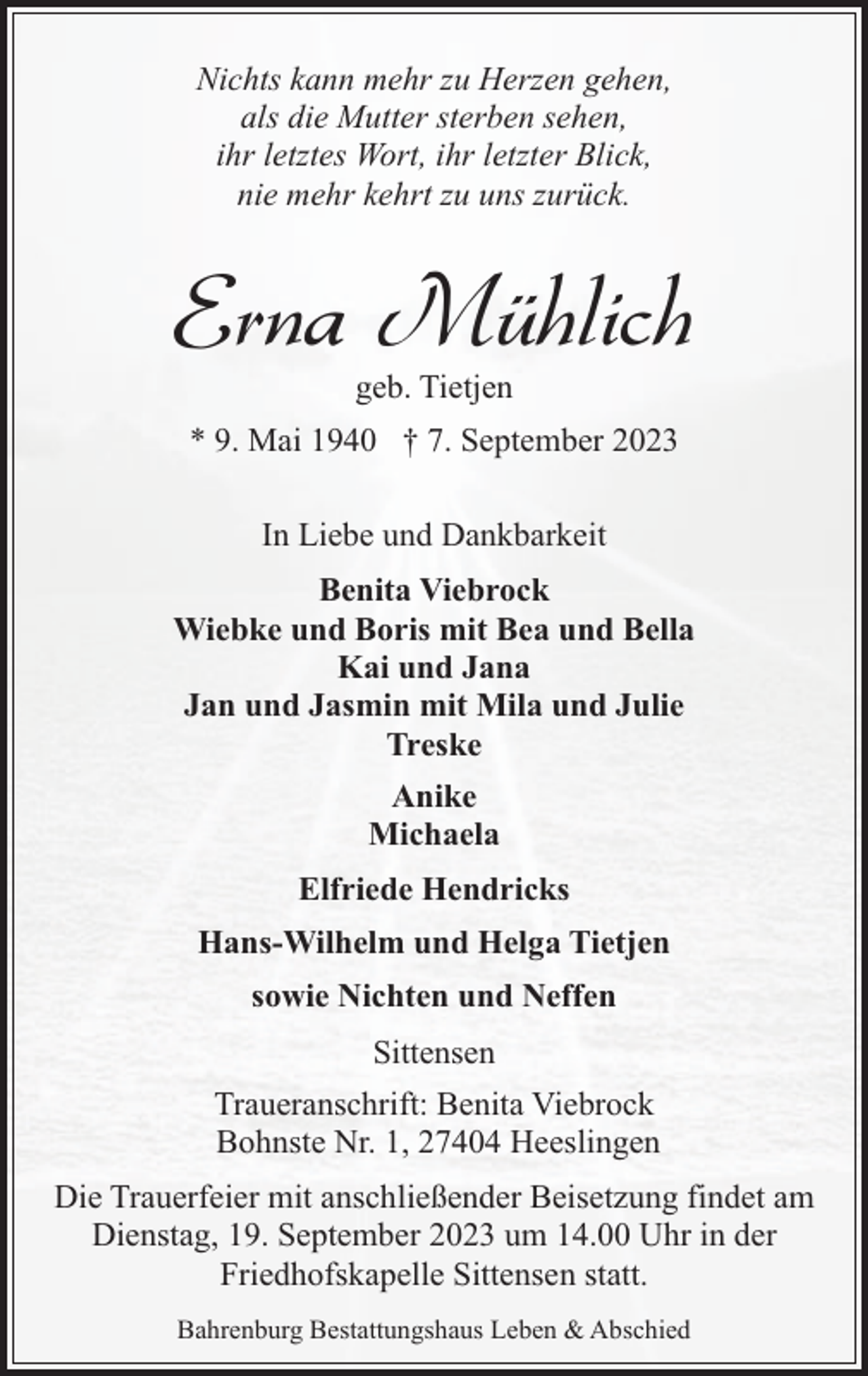 <p>Nichts kann mehr zu Herzen gehen,<br />als die Mutter sterben sehen,<br />ihr letztes Wort, ihr letzter Blick,<br />nie mehr kehrt zu uns zurück.</p><p>Erna Mühlich<br />geb. Tietjen</p><p>* 9. Mai 1940 † 7. September 2023<br />In Liebe und Dankbarkeit<br />Benita Viebrock<br />Wiebke und Boris mit Bea und Bella<br />Kai und Jana<br />Jan und Jasmin mit Mila und Julie<br />Treske<br />Anike<br />Michaela<br />Elfriede Hendricks<br />Hans-Wilhelm und Helga Tietjen<br />sowie Nichten und Neffen<br />Sittensen<br />Traueranschrift: Benita Viebrock<br />Bohnste Nr. 1, 27404 Heeslingen<br />Die Trauerfeier mit anschließender Beisetzung findet am<br />Dienstag, 19. September 2023 um 14.00 Uhr in der<br />Friedhofskapelle Sittensen statt.<br />Bahrenburg Bestattungshaus Leben &amp; Abschied</p>