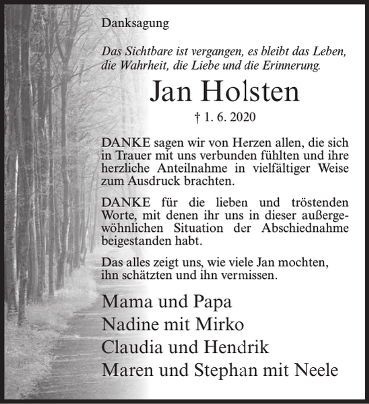 <p>Danksagung<br />Das Sichtbare ist vergangen, es bleibt das Leben,<br />die Wahrheit, die Liebe und die Erinnerung.</p><p>Jan Hollsten<br />† 1. 6. 20220</p><p>DANKE sagen wir von Heerzen allen, die sich<br />in Trauer mit uns verbundeen fühlten und ihre<br />herzliche Anteilnahme in vielfältiger Weise<br />zum Ausdruck brachten.<br />DANKE für die lieben<br />n und tröstenden<br />Worte, mit denen ihr uns in dieser außergewöhnlichen Situation deer Abschiednahme<br />beigestanden habt.<br />Das alles zeigt uns, wie vielle Jan mochten,<br />ihn schätzten und ihn verm<br />missen.</p><p>Mama und Papa<br />Nadine mit Mirko<br />Claudia und Hend<br />drik<br />Maren und Stephaan mit Neele</p>