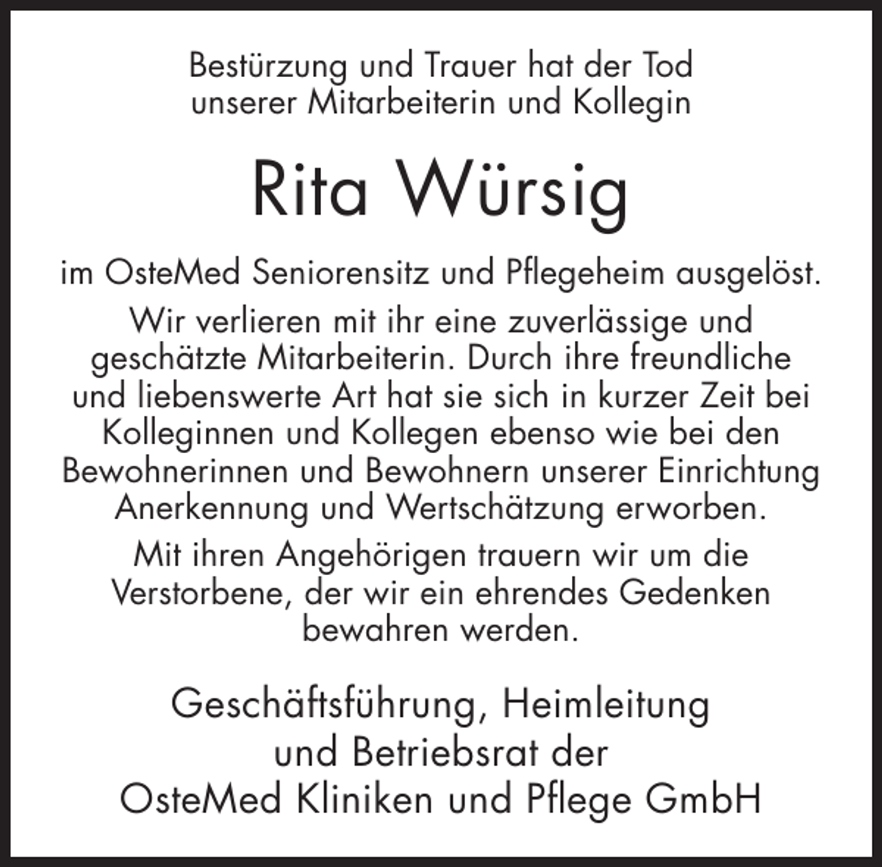 <p>Bestürzung und Trauer hat der Tod<br />unserer Mitarbeiterin und Kollegin</p><p>Rita Würsig<br />im OsteMed Seniorensitz und Pflegeheim ausgelöst.<br />Wir verlieren mit ihr eine zuverlässige und<br />geschätzte Mitarbeiterin. Durch ihre freundliche<br />und liebenswerte Art hat sie sich in kurzer Zeit bei<br />Kolleginnen und Kollegen ebenso wie bei den<br />Bewohnerinnen und Bewohnern unserer Einrichtung<br />Anerkennung und Wertschätzung erworben.<br />Mit ihren Angehörigen trauern wir um die<br />Verstorbene, der wir ein ehrendes Gedenken<br />bewahren werden.</p><p>Geschäftsführung, Heimleitung<br />und Betriebsrat der<br />OsteMed Kliniken und Pflege GmbH</p>