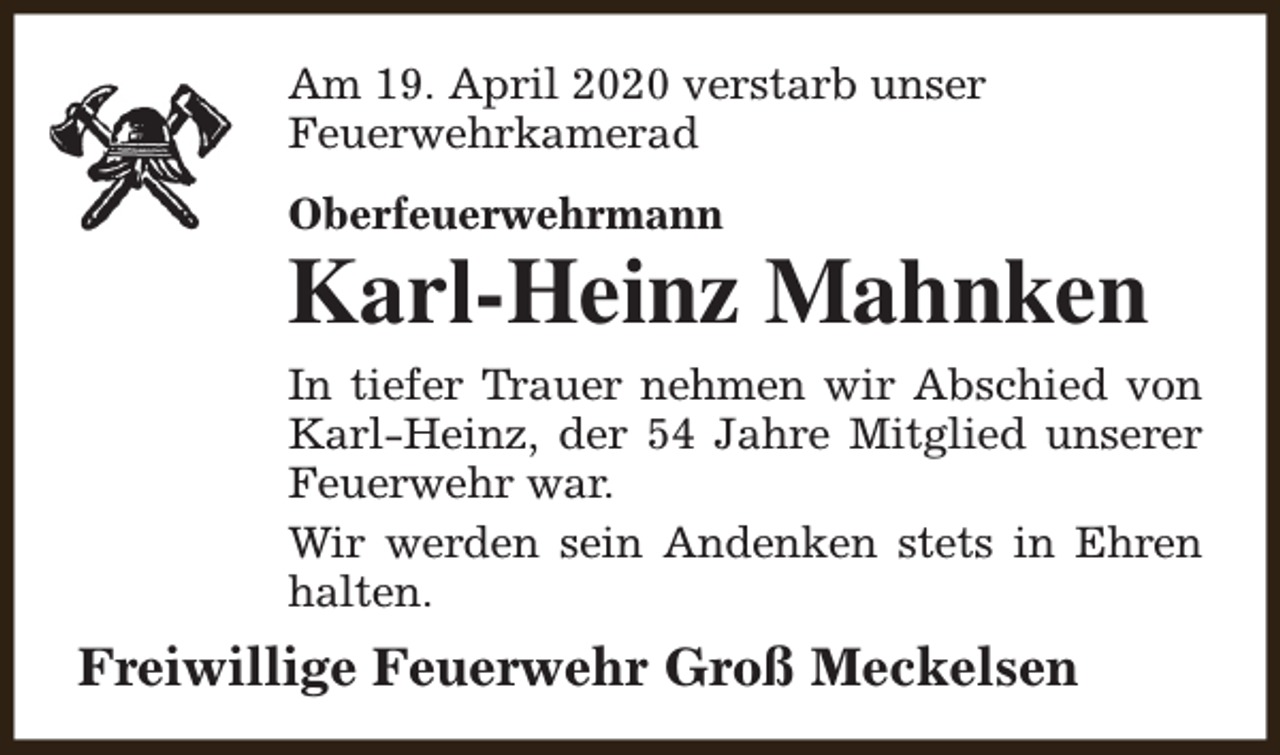 <p>Am 19. April 2020 verstarb unser<br />Feuerwehrkamerad<br />Oberfeuerwehrmann</p><p>Karl-Heinz Mahnken<br />In tiefer Trauer nehmen wir Abschied von<br />Karl-Heinz, der 54 Jahre Mitglied unserer<br />Feuerwehr war.<br />Wir werden sein Andenken stets in Ehren<br />halten.</p><p>Freiwillige Feuerwehr Groß Meckelsen</p>