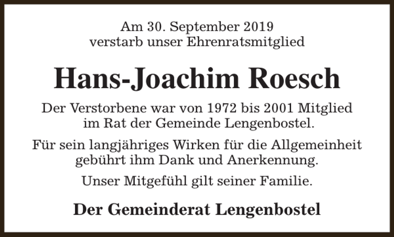 <p>Am 30. September 2019<br />verstarb unser Ehrenratsmitglied</p><p>Hans-Joachim Roesch<br />Der Verstorbene war von 1972 bis 2001 Mitglied<br />im Rat der Gemeinde Lengenbostel.<br />Für sein langjähriges Wirken für die Allgemeinheit<br />gebührt ihm Dank und Anerkennung.<br />Unser Mitgefühl gilt seiner Familie.</p><p>Der Gemeinderat Lengenbostel</p>