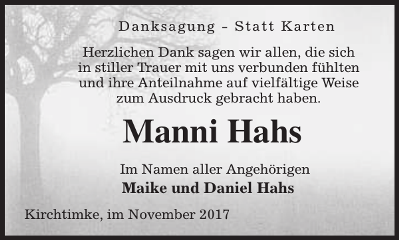 <p>D a n k s a g u n g - S t a t t K a rt e n<br />Herzlichen Dank sagen wir allen, die sich<br />in stiller Trauer mit uns verbunden fühlten<br />und ihre Anteilnahme auf vielfältige Weise<br />zum Ausdruck gebracht haben.</p><p>Manni Hahs<br />Im Namen aller Angehörigen</p><p>Maike und Daniel Hahs</p><p>Kirchtimke, im November 2017</p>