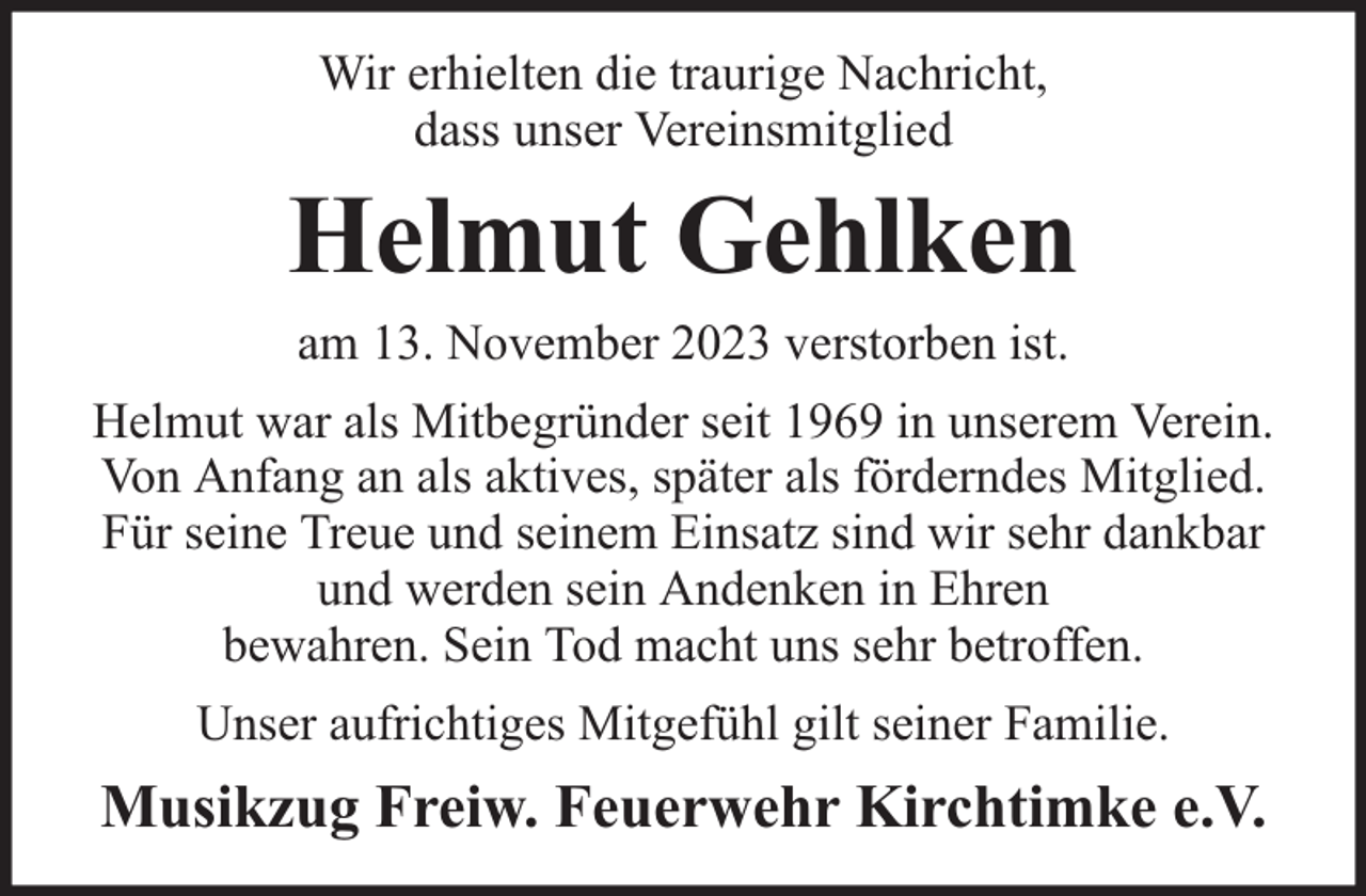<p>Wir erhielten die traurige Nachricht,<br />dass unser Vereinsmitglied</p><p>Helmut Gehlken<br />am 13. November 2023 verstorben ist.</p><p>Helmut war als Mitbegründer seit 1969 in unserem Verein.<br />Von Anfang an als aktives, später als förderndes Mitglied.<br />Für seine Treue und seinem Einsatz sind wir sehr dankbar<br />und werden sein Andenken in Ehren<br />bewahren. Sein Tod macht uns sehr betroffen.<br />Unser aufrichtiges Mitgefühl gilt seiner Familie.</p><p>Musikzug Freiw. Feuerwehr Kirchtimke e.V.</p>