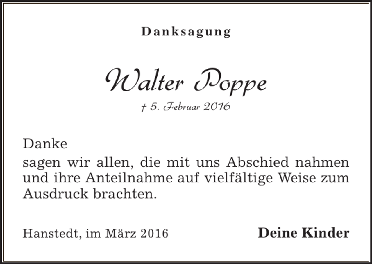 <p>Danksagung</p><p>Walter Poppe<br />† 5. Februar 2016</p><p>Danke<br />sagen wir allen, die mit uns Abschied nahmen<br />und ihre Anteilnahme auf vielfältige Weise zum<br />Ausdruck brachten.<br />Hanstedt, im März 2016</p><p>Deine Kinder</p>