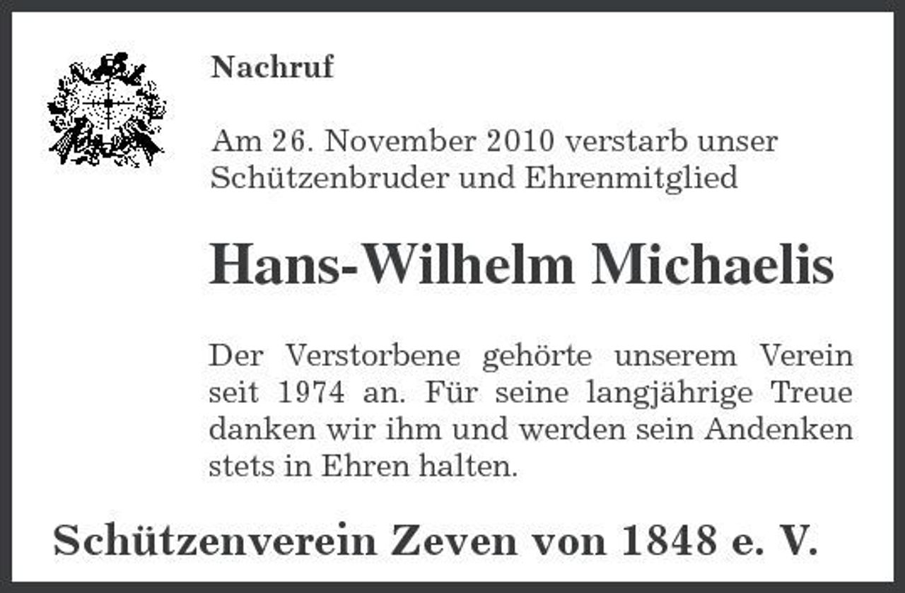 <p>Nachruf Am 26. November 2010 verstarb unser Schützenbruder und Ehrenmitglied</p><p>Hans-Wilhelm Michaelis<br />Der Verstorbene gehörte unserem Verein seit 1974 an. Für seine langjährige Treue danken wir ihm und werden sein Andenken stets in Ehren halten.</p><p>Schützenverein Zeven von 1848 e. V.</p>
