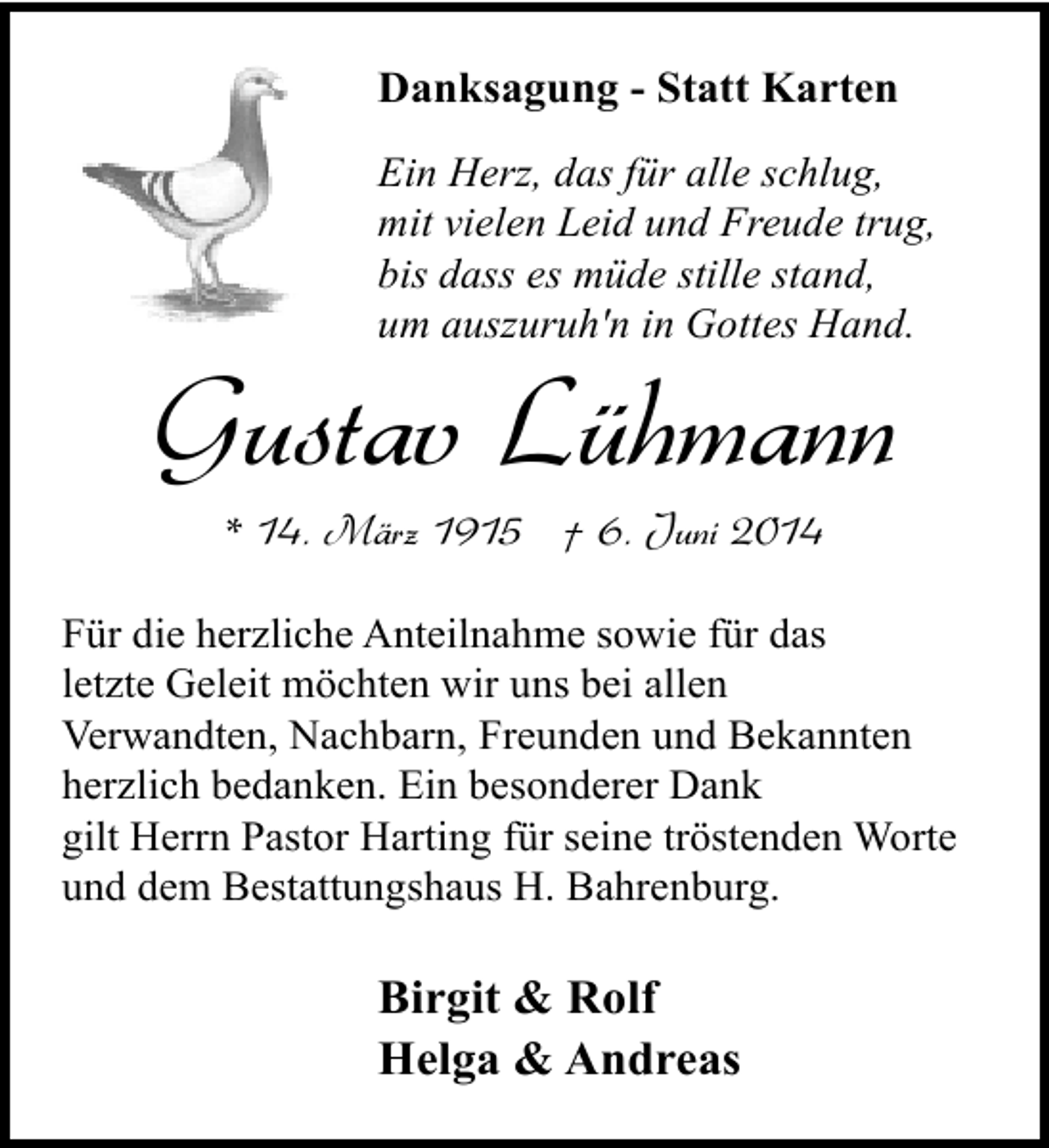 <p>Danksagung - Statt Karten<br />Ein Herz, das für alle schlug,<br />mit vielen Leid und Freude trug,<br />bis dass es müde stille stand,<br />um auszuruh'n in Gottes Hand.</p><p>Gustav Lühmann<br />* 14. März 1915 † 6. Juni 2014</p><p>Für die herzliche Anteilnahme sowie für das<br />letzte Geleit möchten wir uns bei allen<br />Verwandten, Nachbarn, Freunden und Bekannten<br />herzlich bedanken. Ein besonderer Dank<br />gilt Herrn Pastor Harting für seine tröstenden Worte<br />und dem Bestattungshaus H. Bahrenburg.</p><p>Birgit &amp; Rolf<br />Helga &amp; Andreas</p>
