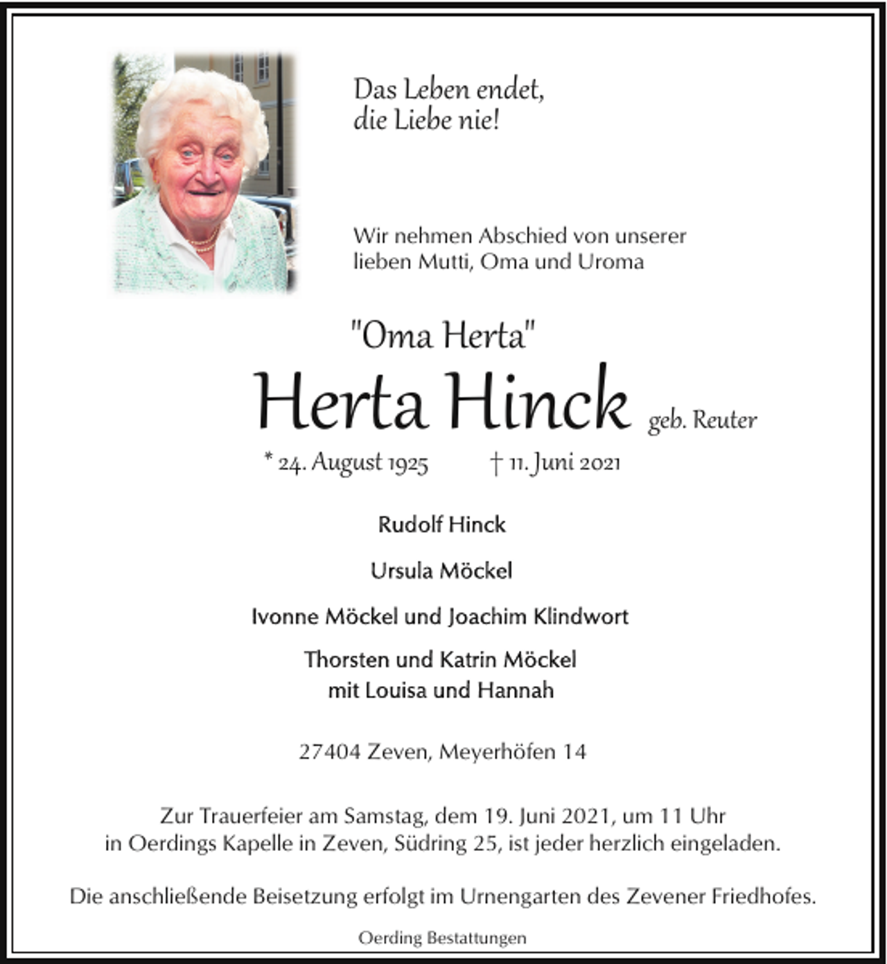 <p>Das Leben endet,<br />die Liebe nie!<br />Wir nehmen Abschied von unserer<br />lieben Mutti, Oma und Uroma</p>
<p>"Oma Herta"</p>
<p>Herta Hinck<br />* 24. August 1925</p>
<p>geb. Reuter</p>
<p>† 11. Juni 2021</p>
<p>27404 Zeven, Meyerhöfen 14<br />Zur Trauerfeier am Samstag, dem 19. Juni 2021, um 11 Uhr<br />in Oerdings Kapelle in Zeven, Südring 25, ist jeder herzlich eingeladen.<br />Die anschließende Beisetzung erfolgt im Urnengarten des Zevener Friedhofes.<br />Oerding Bestattungen</p>