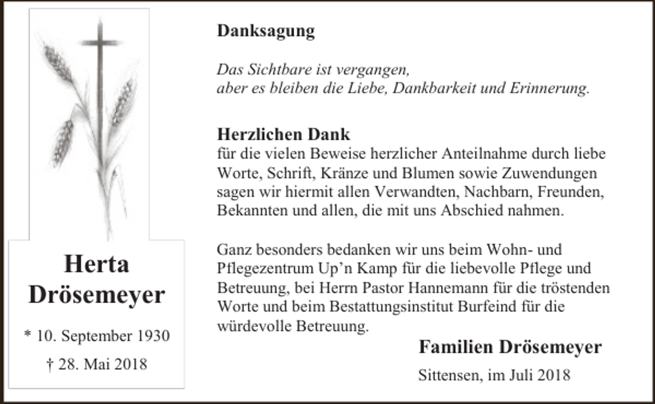 <p>Danksagung<br />Das Sichtbare ist vergangen,<br />aber es bleiben die Liebe, Dankbarkeit und Erinnerung.</p><p>Herzlichen Dank</p><p>für die vielen Beweise herzlicher Anteilnahme durch liebe<br />Worte, Schrift, Kränze und Blumen sowie Zuwendungen<br />sagen wir hiermit allen Verwandten, Nachbarn, Freunden,<br />Bekannten und allen, die mit uns Abschied nahmen.</p><p>Herta<br />Drösemeyer<br />* 10. September 1930<br />† 28. Mai 2018</p><p>Ganz besonders bedanken wir uns beim Wohn- und<br />Pflegezentrum Up’n Kamp für die liebevolle Pflege und<br />Betreuung, bei Herrn Pastor Hannemann für die tröstenden<br />Worte und beim Bestattungsinstitut Burfeind für die<br />würdevolle Betreuung.</p><p>Familien Drösemeyer</p><p>Sittensen, im Juli 2018</p>