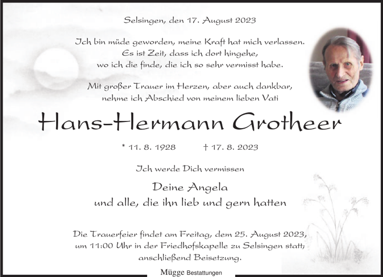<p>Selsingen, den 17. August 2023<br />Ich bin müde geworden, meine Kraft hat mich verlassen.<br />Es ist Zeit, dass ich dort hingehe,<br />wo ich die finde, die ich so sehr vermisst habe.<br />Mit großer Trauer im Herzen, aber auch dankbar,<br />nehme ich Abschied von meinem lieben Vati</p><p>Hans-Hermann Grotheer<br />* 11. 8. 1928</p><p>† 17. 8. 2023</p><p>Ich werde Dich vermissen</p><p>Deine Angela<br />und alle, die ihn lieb und gern hatten<br />Die Trauerfeier findet am Freitag, dem 25. August 2023,<br />um 11:00 Uhr in der Friedhofskapelle zu Selsingen statt;<br />anschließend Beisetzung.<br />Mügge Bestattungen</p>
