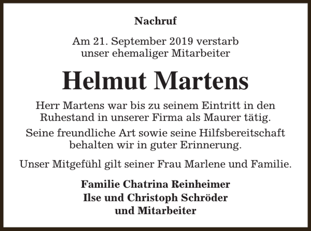 <p>Nachruf<br />Am 21. September 2019 verstarb<br />unser ehemaliger Mitarbeiter</p><p>Helmut Martens<br />Herr Martens war bis zu seinem Eintritt in den<br />Ruhestand in unserer Firma als Maurer tätig.<br />Seine freundliche Art sowie seine Hilfsbereitschaft<br />behalten wir in guter Erinnerung.<br />Unser Mitgefühl gilt seiner Frau Marlene und Familie.<br />Familie Chatrina Reinheimer<br />Ilse und Christoph Schröder<br />und Mitarbeiter</p>