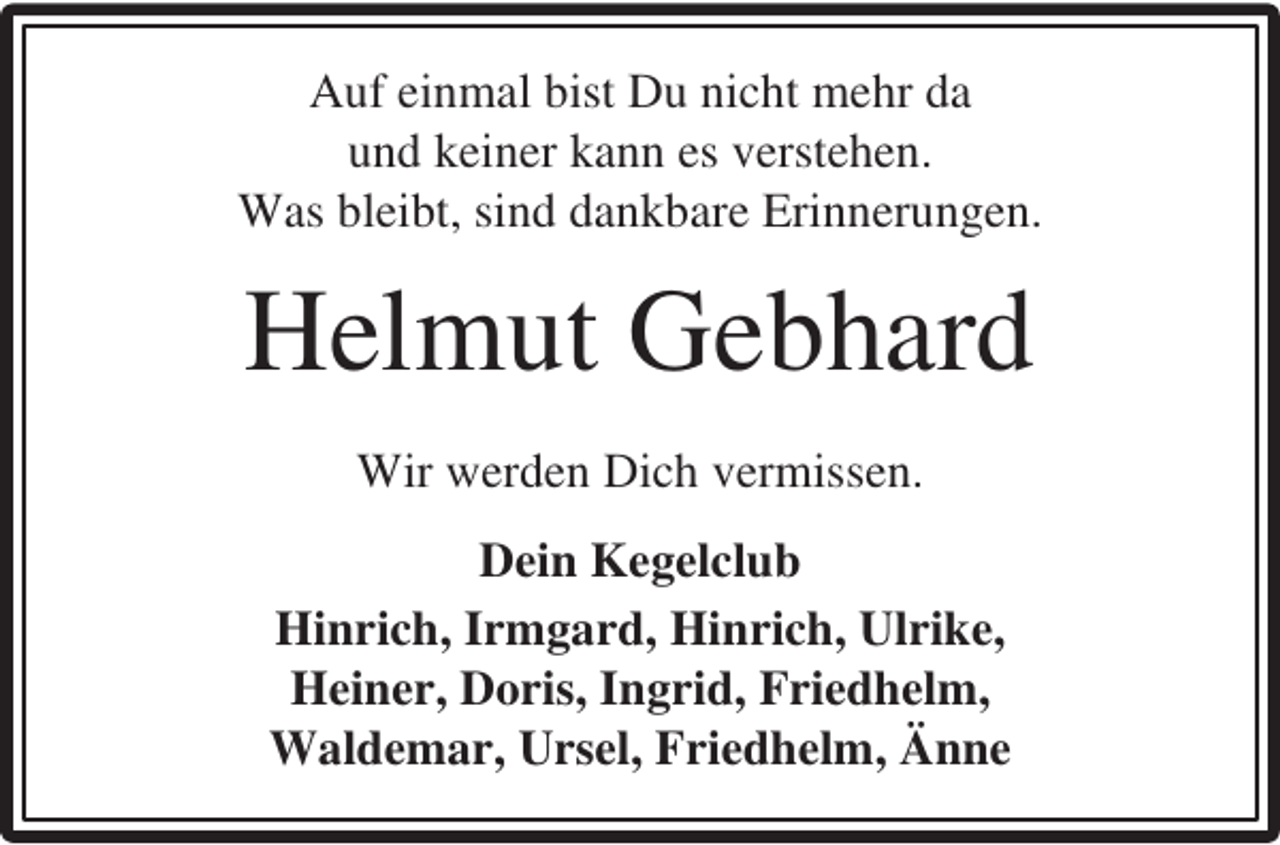 <p>Auf einmal bist Du nicht mehr da<br />und keiner kann es verstehen.<br />Was bleibt, sind dankbare Erinnerungen.</p><p>Helmut Gebhard<br />Wir werden Dich vermissen.<br />Dein Kegelclub<br />Hinrich, Irmgard, Hinrich, Ulrike,<br />Heiner, Doris, Ingrid, Friedhelm,<br />Waldemar, Ursel, Friedhelm, Änne</p>