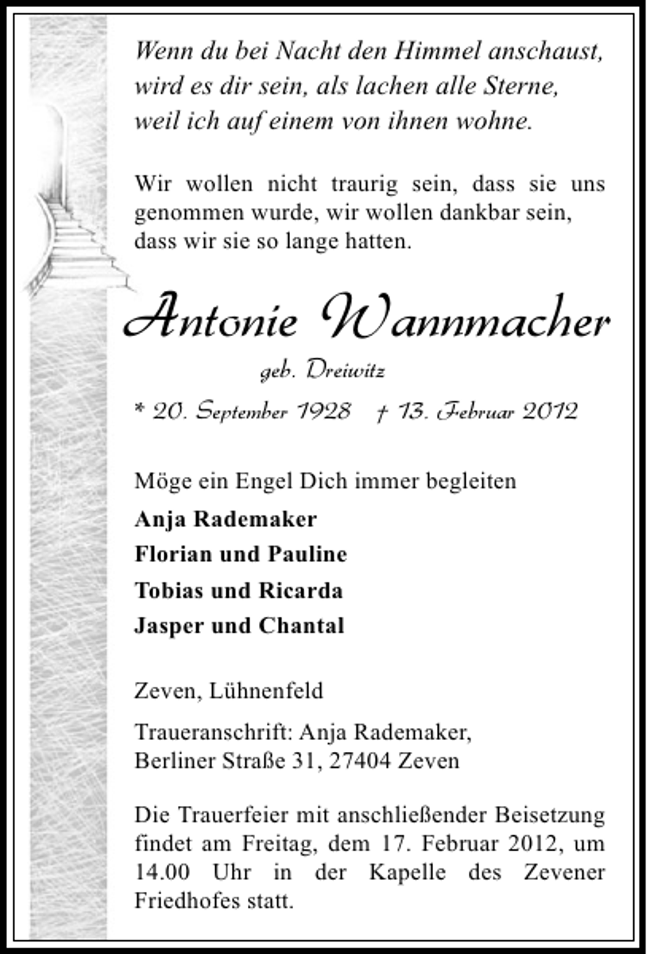 <p>Wenn du bei Nacht den Himmel anschaust,<br />wird es dir sein, als lachen alle Sterne,<br />weil ich auf einem von ihnen wohne.<br />Wir wollen nicht traurig sein, dass sie uns<br />genommen wurde, wir wollen dankbar sein,<br />dass wir sie so lange hatten.</p><p>Antonie Wannmacher<br />geb. Dreiwitz<br />* 20. September 1928 † 13. Februar 2012<br />Möge ein Engel Dich immer begleiten<br />Anja Rademaker<br />Florian und Pauline<br />Tobias und Ricarda<br />Jasper und Chantal<br />Zeven, Lühnenfeld<br />Traueranschrift: Anja Rademaker,<br />Berliner Straße 31, 27404 Zeven<br />Die Trauerfeier mit anschließender Beisetzung<br />findet am Freitag, dem 17. Februar 2012, um<br />14.00 Uhr in der Kapelle des Zevener<br />Friedhofes statt.</p>