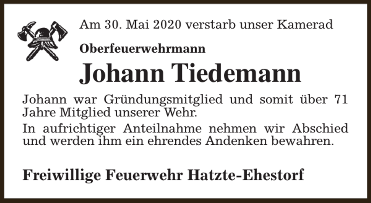 <p>Am 30. Mai 2020 verstarb unser Kamerad<br />Oberfeuerwehrmann</p><p>Johann Tiedemann</p><p>Johann war Gründungsmitglied und somit über 71<br />Jahre Mitglied unserer Wehr.<br />In aufrichtiger Anteilnahme nehmen wir Abschied<br />und werden ihm ein ehrendes Andenken bewahren.</p><p>Freiwillige Feuerwehr Hatzte-Ehestorf</p>