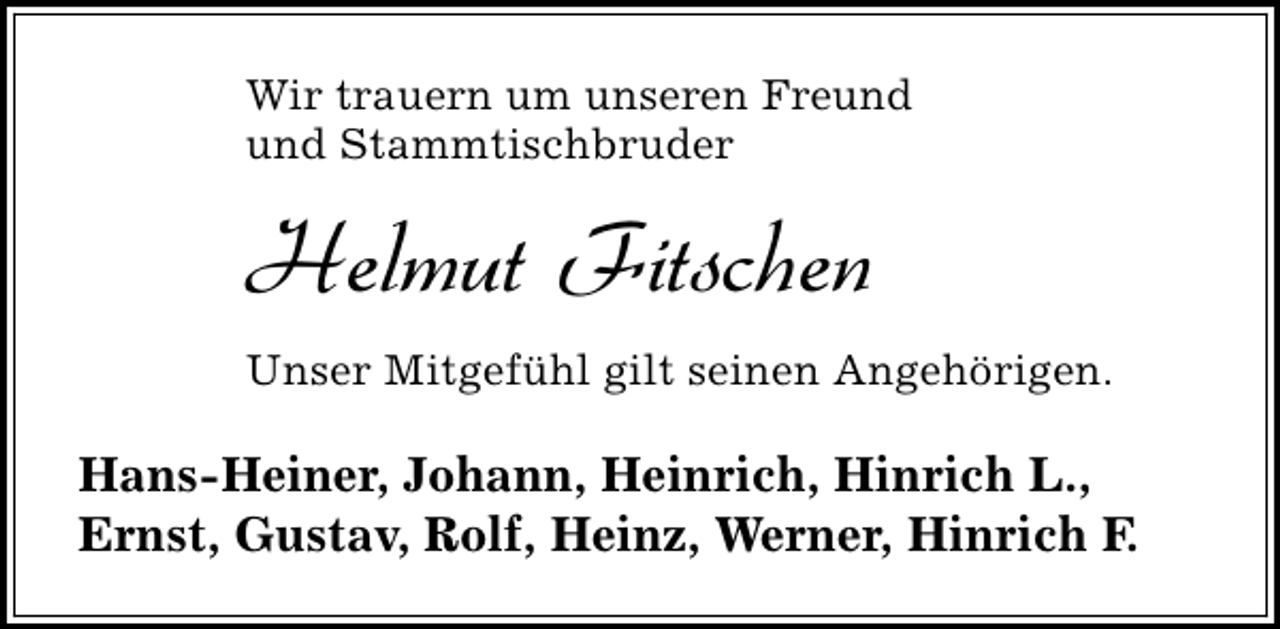 <p>Wir trauern um unseren Freund<br />und Stammtischbruder</p><p>Helmut Fitschen<br />Unser Mitgefühl gilt seinen Angehörigen.</p><p>Hans-Heiner, Johann, Heinrich, Hinrich L.,<br />Ernst, Gustav, Rolf, Heinz, Werner, Hinrich F.</p>