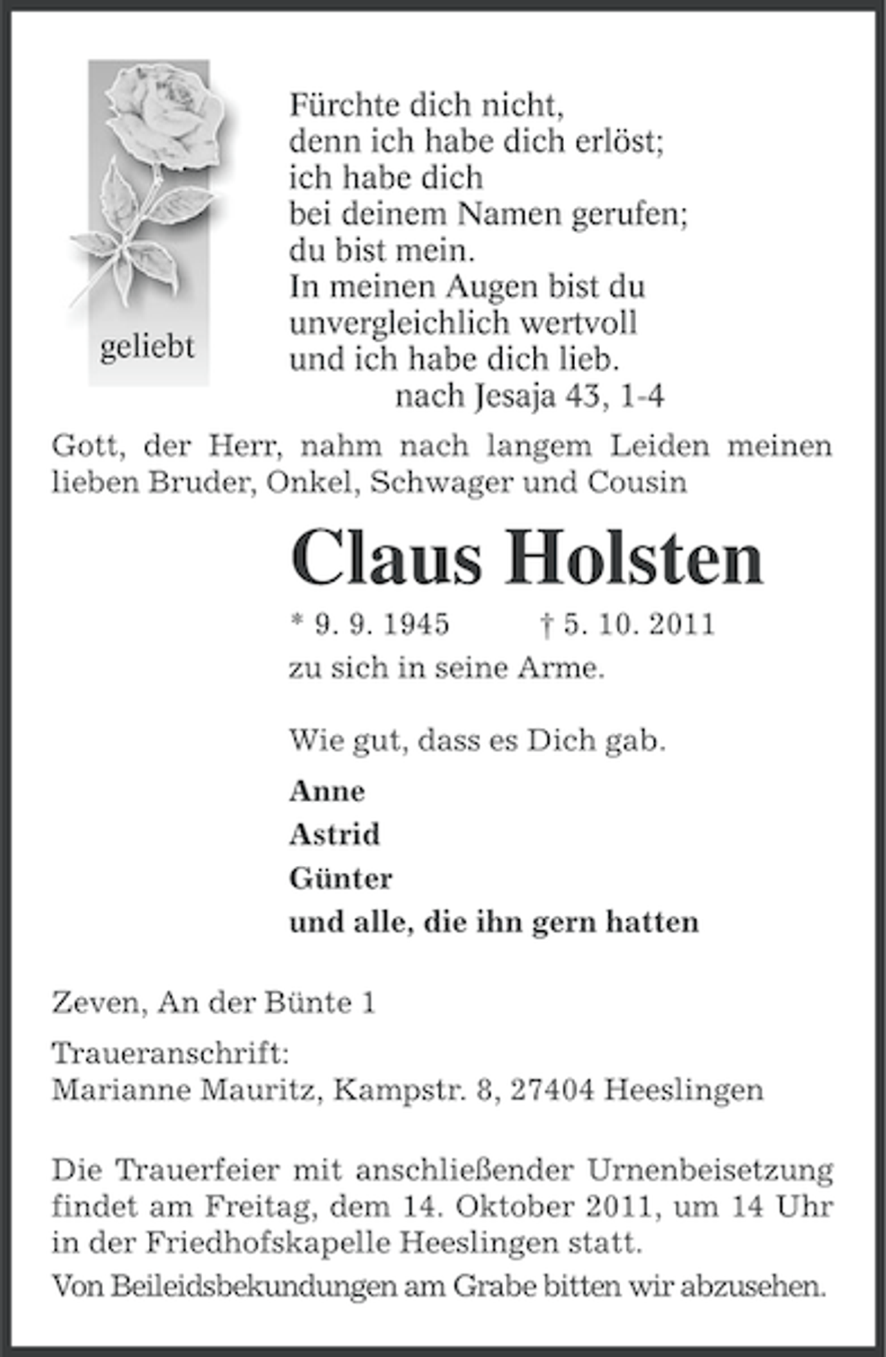 <p>geliebt</p><p>Fürchte dich nicht,<br />denn ich habe dich erlöst;<br />ich habe dich<br />bei deinem Namen gerufen;<br />du bist mein.<br />In meinen Augen bist du<br />unvergleichlich wertvoll<br />und ich habe dich lieb.<br />nach Jesaja 43, 1-4</p><p>Gott, der Herr, nahm nach langem Leiden meinen<br />lieben Bruder, Onkel, Schwager und Cousin</p><p>Claus Holsten<br />* 9. 9. 1945<br />† 5. 10. 2011<br />zu sich in seine Arme.<br />Wie gut, dass es Dich gab.<br />Anne<br />Astrid<br />Günter<br />und alle, die ihn gern hatten<br />Zeven, An der Bünte 1<br />Traueranschrift:<br />Marianne Mauritz, Kampstr. 8, 27404 Heeslingen<br />Die Trauerfeier mit anschließender Urnenbeisetzung<br />findet am Freitag, dem 14. Oktober 2011, um 14 Uhr<br />in der Friedhofskapelle Heeslingen statt.<br />Von Beileidsbekundungen am Grabe bitten wir abzusehen.</p>