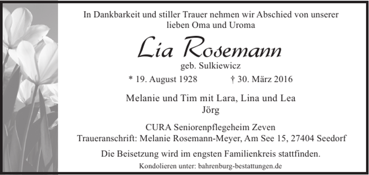 <p>In Dankbarkeit und stiller Trauer nehmen wir Abschied von unserer<br />lieben Oma und Uroma</p><p>Lia Rosemann</p><p>geb. Sulkiewicz<br />* 19. August 1928<br />† 30. März 2016</p><p>Melanie und Tim mit Lara, Lina und Lea<br />Jörg<br />CURA Seniorenpflegeheim Zeven<br />Traueranschrift: Melanie Rosemann-Meyer, Am See 15, 27404 Seedorf<br />Die Beisetzung wird im engsten Familienkreis stattfinden.<br />Kondolieren unter: bahrenburg-bestattungen.de</p>
