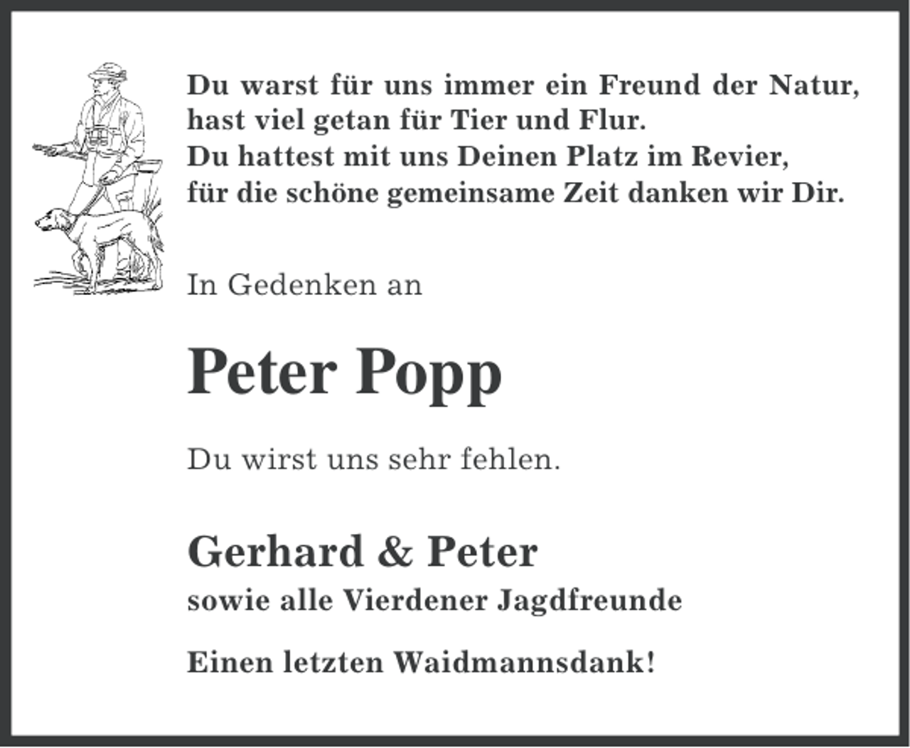 <p>Du warst für uns immer ein Freund der Natur,<br />hast viel getan für Tier und Flur.<br />Du hattest mit uns Deinen Platz im Revier,<br />für die schöne gemeinsame Zeit danken wir Dir.</p><p>In Gedenken an</p><p>Peter Popp<br />Du wirst uns sehr fehlen.</p><p>Gerhard &amp; Peter<br />sowie alle Vierdener Jagdfreunde<br />Einen letzten Waidmannsdank!</p>