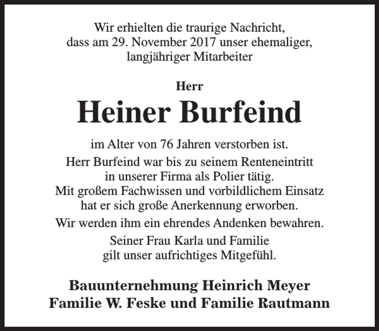 <p>Wir erhielten die traurige Nachricht,<br />dass am 29. November 2017 unser ehemaliger,<br />langjähriger Mitarbeiter<br />Herr</p><p>Heiner Burfeind<br />im Alter von 76 Jahren verstorben ist.<br />Herr Burfeind war bis zu seinem Renteneintritt<br />in unserer Firma als Polier tätig.<br />Mit großem Fachwissen und vorbildlichem Einsatz<br />hat er sich große Anerkennung erworben.<br />Wir werden ihm ein ehrendes Andenken bewahren.<br />Seiner Frau Karla und Familie<br />gilt unser aufrichtiges Mitgefühl.</p><p>Bauunternehmung Heinrich Meyer<br />Familie W. Feske und Familie Rautmann</p>