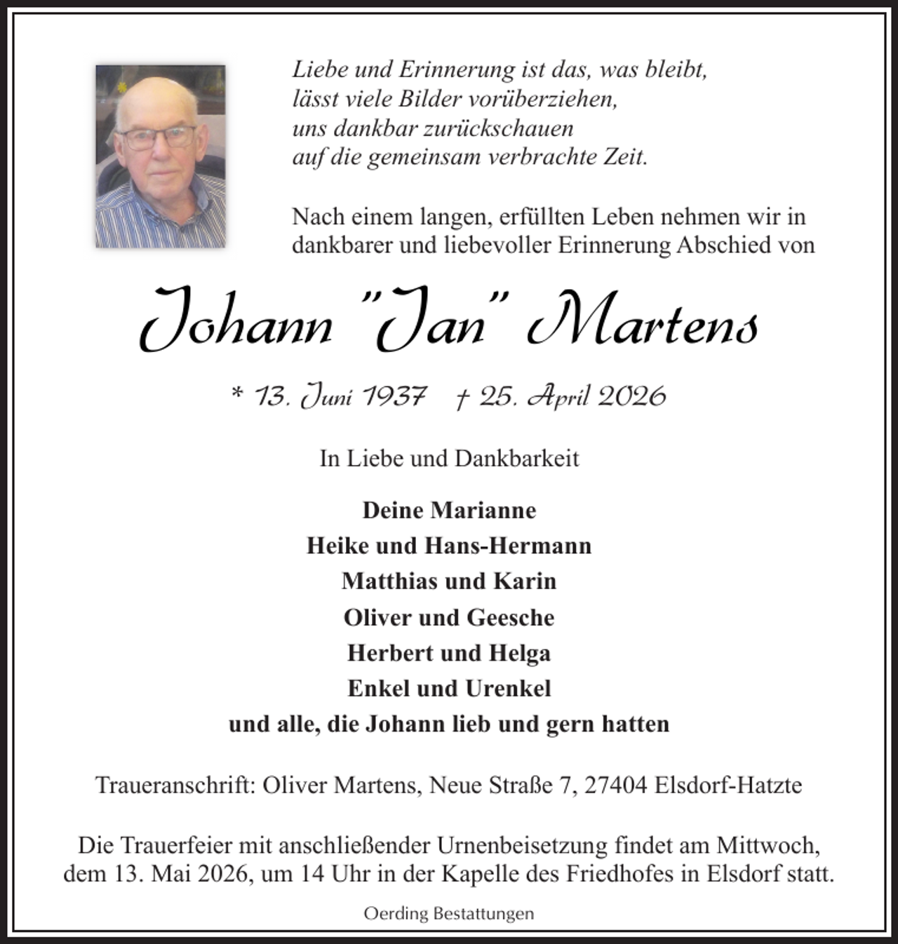 <p>Liebe und Erinnerung ist das, was bleibt,<br />lässt viele Bilder vorüberziehen,<br />uns dankbar zurückschauen<br />auf die gemeinsam verbrachte Zeit.<br />Nach einem langen, erfüllten Leben nehmen wir in<br />dankbarer und liebevoller Erinnerung Abschied von</p><p>Johann "Jan" Martens<br />* 13. Juni 1937 † 25. April 2026<br />In Liebe und Dankbarkeit<br />Deine Marianne<br />Heike und Hans-Hermann<br />Matthias und Karin<br />Oliver und Geesche<br />Herbert und Helga<br />Enkel und Urenkel<br />und alle, die Johann lieb und gern hatten<br />Traueranschrift: Oliver Martens, Neue Straße 7, 27404 Elsdorf-Hatzte<br />Die Trauerfeier mit anschließender Urnenbeisetzung findet am Mittwoch,<br />dem 13. Mai 2026, um 14 Uhr in der Kapelle des Friedhofes in Elsdorf statt.<br />Oerding Bestattungen</p>