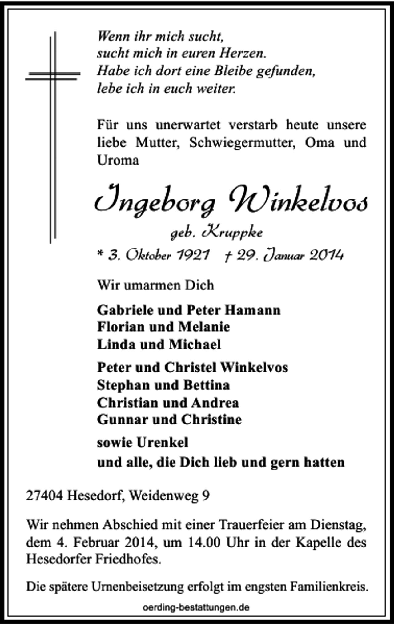 <p>Wenn ihr mich sucht,<br />sucht mich in euren Herzen.<br />Habe ich dort eine Bleibe gefunden,<br />lebe ich in euch weiter.<br />Für uns unerwartet verstarb heute unsere<br />liebe Mutter, Schwiegermutter, Oma und<br />Uroma</p><p>Ingeborg Winkelvos<br />geb. Kruppke</p><p>* 3. Oktober 1921 † 29. Januar 2014<br />Wir umarmen Dich<br />Gabriele und Peter Hamann<br />Florian und Melanie<br />Linda und Michael<br />Peter und Christel Winkelvos<br />Stephan und Bettina<br />Christian und Andrea<br />Gunnar und Christine<br />sowie Urenkel<br />und alle, die Dich lieb und gern hatten<br />27404 Hesedorf, Weidenweg 9<br />Wir nehmen Abschied mit einer Trauerfeier am Dienstag,<br />dem 4. Februar 2014, um 14.00 Uhr in der Kapelle des<br />Hesedorfer Friedhofes.<br />Die spätere Urnenbeisetzung erfolgt im engsten Familienkreis.<br />oerding-bestattungen.de</p>