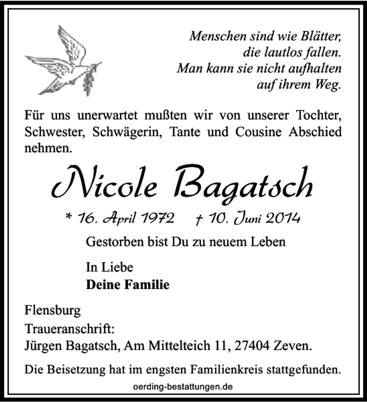 <p>Menschen sind wie Blätter,<br />die lautlos fallen.<br />Man kann sie nicht aufhalten<br />auf ihrem Weg.<br />Für uns unerwartet mußten wir von unserer Tochter,<br />Schwester, Schwägerin, Tante und Cousine Abschied<br />nehmen.</p><p>Nicole Bagatsch<br />* 16. April 1972</p><p>† 10. Juni 2014</p><p>Gestorben bist Du zu neuem Leben<br />In Liebe<br />Deine Familie<br />Flensburg<br />Traueranschrift:<br />Jürgen Bagatsch, Am Mittelteich 11, 27404 Zeven.<br />Die Beisetzung hat im engsten Familienkreis stattgefunden.<br />oerding-bestattungen.de</p>