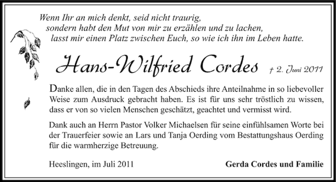 <p>Wenn Ihr an mich denkt, seid nicht traurig,<br />sondern habt den Mut von mir zu erzählen und zu lachen,<br />lasst mir einen Platz zwischen Euch, so wie ich ihn im Leben hatte.</p><p>Hans-Wilfried Cordes</p><p>† 2. Juni 2011</p><p>Danke allen, die in den Tagen des Abschieds ihre Anteilnahme in so liebevoller<br />Weise zum Ausdruck gebracht haben. Es ist für uns sehr tröstlich zu wissen,<br />dass er von so vielen Menschen geschätzt, geachtet und vermisst wird.<br />Dank auch an Herrn Pastor Volker Michaelsen für seine einfühlsamen Worte bei<br />der Trauerfeier sowie an Lars und Tanja Oerding vom Bestattungshaus Oerding<br />für die warmherzige Betreuung.<br />Heeslingen, im Juli 2011</p><p>Gerda Cordes und Familie</p>