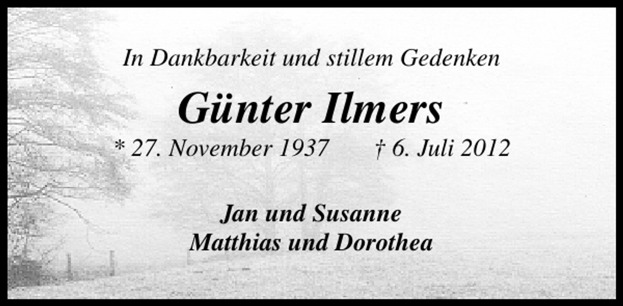 <p>In Dankbarkeit und stillem Gedenken</p><p>Günter Ilmers</p><p>* 27. November 1937</p><p>† 6. Juli 2012</p><p>Jan und Susanne<br />Matthias und Dorothea</p>
