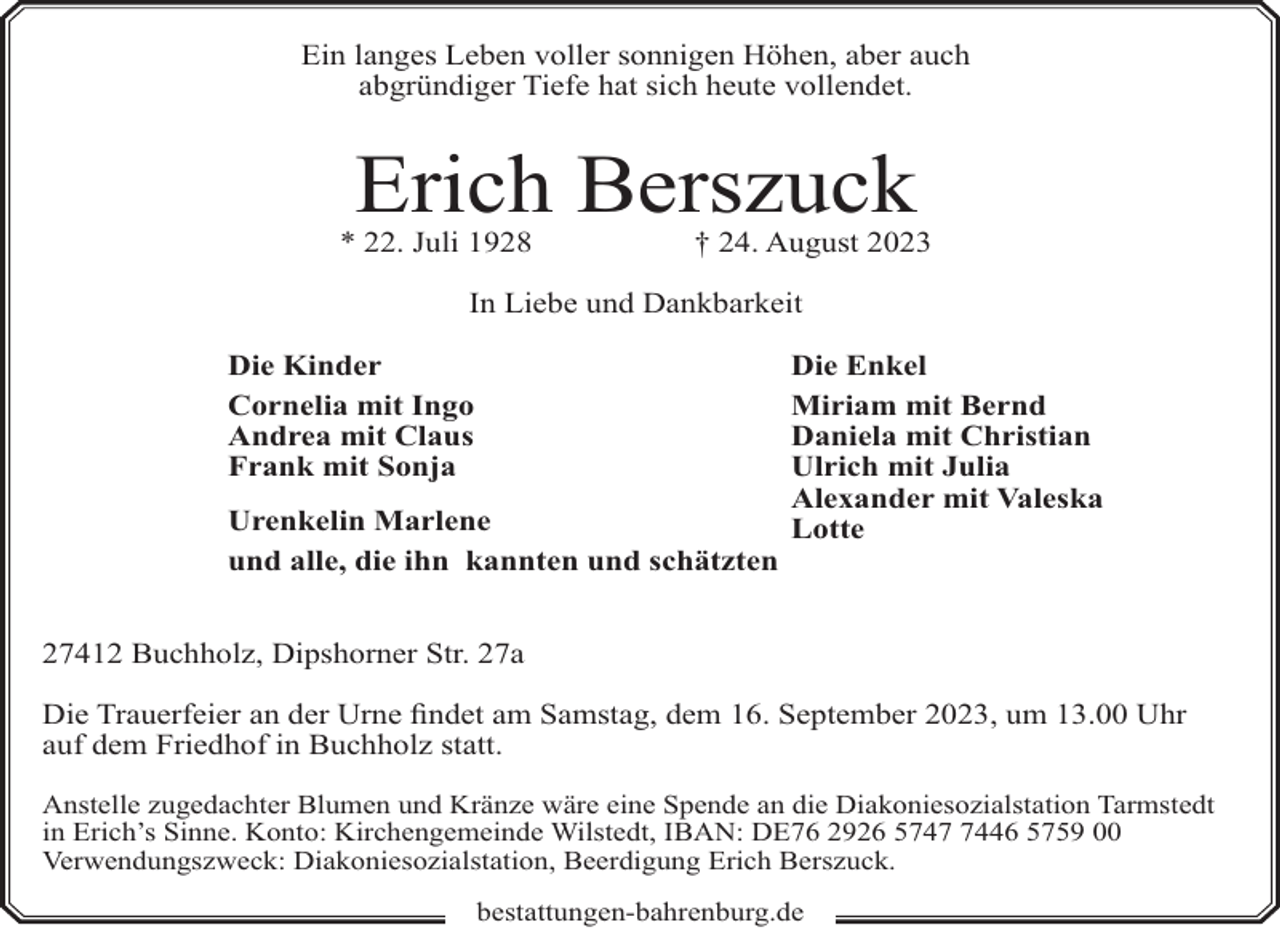 <p>Ein langes Leben voller sonnigen Höhen, aber auch<br />abgründiger Tiefe hat sich heute vollendet.</p><p>Erich Berszuck</p><p>* 22. Juli 1928</p><p>† 24. August 2023</p><p>In Liebe und Dankbarkeit<br />Die Kinder<br />Cornelia mit Ingo<br />Andrea mit Claus<br />Frank mit Sonja<br />Urenkelin Marlene<br />und alle, die ihn kannten und schätzten</p><p>Die Enkel<br />Miriam mit Bernd<br />Daniela mit Christian<br />Ulrich mit Julia<br />Alexander mit Valeska<br />Lotte</p><p>27412 Buchholz, Dipshorner Str. 27a<br />Die Trauerfeier an der Urne findet am Samstag, dem 16. September 2023, um 13.00 Uhr<br />auf dem Friedhof in Buchholz statt.<br />Anstelle zugedachter Blumen und Kränze wäre eine Spende an die Diakoniesozialstation Tarmstedt<br />in Erich’s Sinne. Konto: Kirchengemeinde Wilstedt, IBAN: DE76 2926 574446 5759 00<br />Verwendungszweck: Diakoniesozialstation, Beerdigung Erich Berszuck.<br />bestattungen-bahrenburg.de</p>