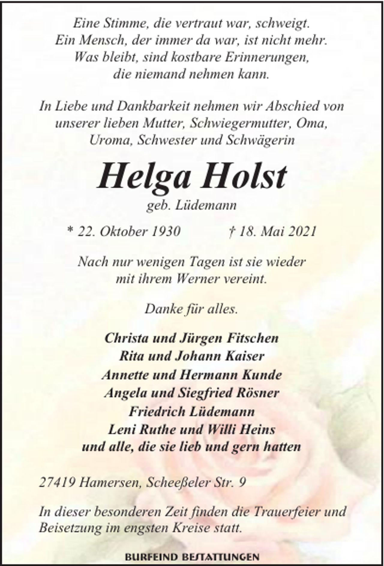 <p>Eine Stimme, die vertraut war, schweigt.<br />Ein Mensch, der immer da war, ist nicht mehr.<br />Was bleibt, sind kostbare Erinnerungen,<br />die niemand nehmen kann.<br />In Liebe und Dankbarkeit nehmen wir Abschied von<br />unserer lieben Mutter, Schwiegermutter, Oma,<br />Uroma, Schwester und Schwägerin</p><p>Helga Holst<br />geb. Lüdemann</p><p>* 22. Oktober 1930</p><p>† 18. Mai 2021</p><p>Nach nur wenigen Tagen ist sie wieder<br />mit ihrem Werner vereint.<br />Danke für alles.<br />Christa und Jürgen Fitschen<br />Rita und Johann Kaiser<br />Annette und Hermann Kunde<br />Angela und Siegfried Rösner<br />Friedrich Lüdemann<br />Leni Ruthe und Willi Heins<br />und alle, die sie lieb und gern hatten<br />27419 Hamersen, Scheeßeler Str. 9<br />In dieser besonderen Zeit finden die Trauerfeier und<br />Beisetzung im engsten Kreise statt.<br />Burfeind Bestattungen</p>