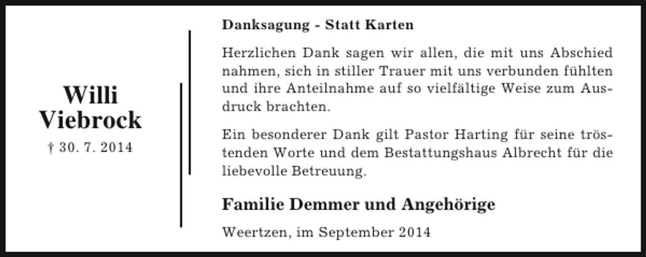 <p>Danksagung - Statt Karten</p><p>Willi<br />Viebrock<br />† 30. 7. 2014</p><p>Herzlichen Dank sagen wir allen, die mit uns Abschied<br />nahmen, sich in stiller Trauer mit uns verbunden fühlten<br />und ihre Anteilnahme auf so vielfältige Weise zum Ausdruck brachten.<br />Ein besonderer Dank gilt Pastor Harting für seine tröstenden Worte und dem Bestattungshaus Albrecht für die<br />liebevolle Betreuung.</p><p>Familie Demmer und Angehörige<br />Weertzen, im September 2014</p>