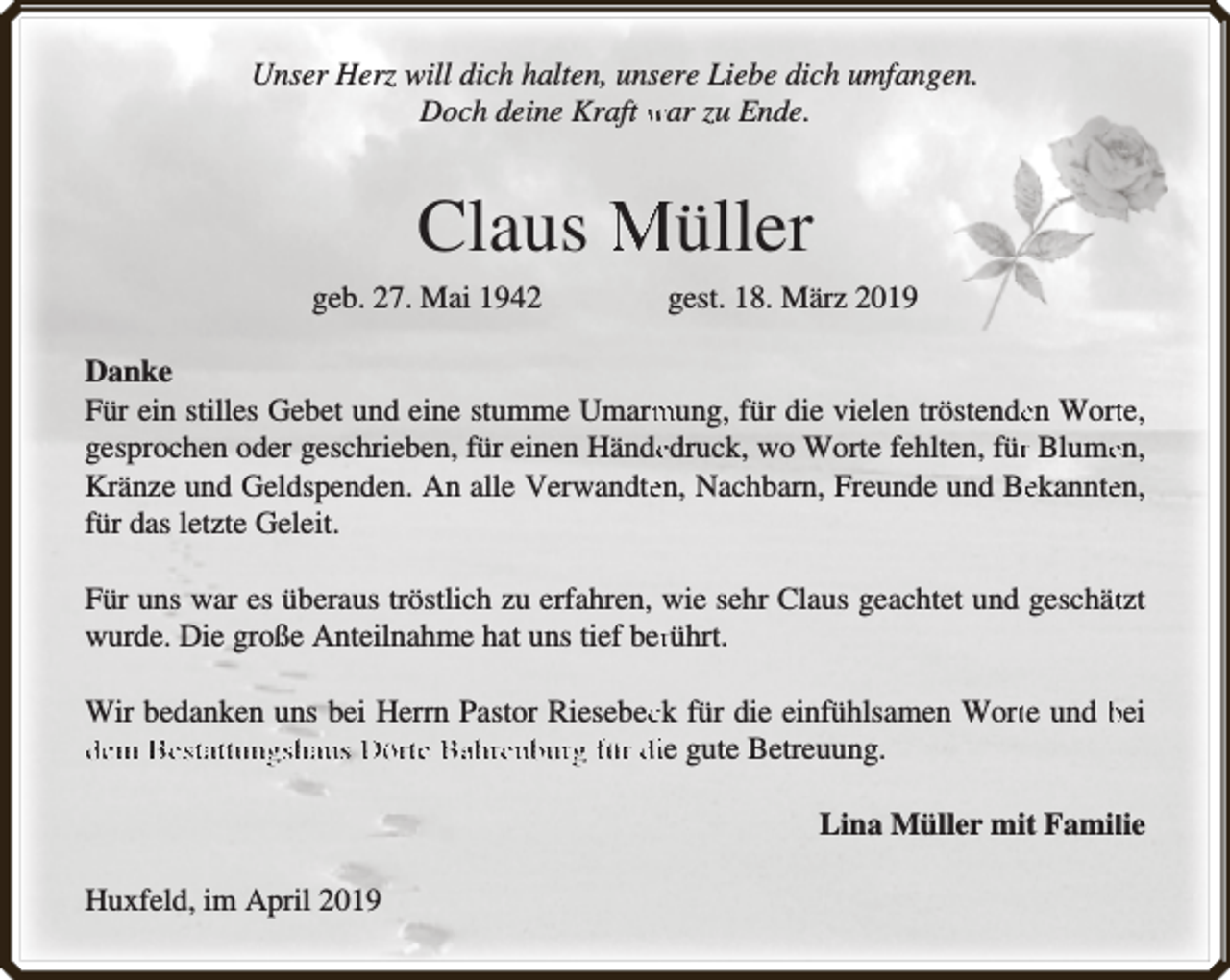 <p>Unser Herz will dich halten, unsere Liebe dich umfangen.<br />Doch deine Kraft war zu Ende.</p><p>Claus Müller<br />geb. 27. Mai 1942</p><p>gest. 18. März 2019</p><p>Danke<br />Für ein stilles Gebet und eine stumme Umarm<br />mung, für die vielen tröstendeen Wortte,<br />gesprochen oder geschrieben, für einen Händeedruck, wo Worte fehlten, fürr Blumeen,<br />Kränze und Geldspenden. An alle Verwandteen, Nachbarn, Freunde und Beekannteen,<br />für das letzte Geleit.<br />Für uns war es überaus tröstlich zu erfahren, wie sehr Claus geachtet und geschättzt<br />wurde. Die große Anteilnahme hat uns tief berrührt.<br />Wir bedanken uns bei Herrn Pastor Riesebecck für die einfühlsamen Wortte und bei<br />dem Bestattungshaus Dörte Bahrenburg für die gute Betreuung.<br />Lina Müller mit Famillie<br />Huxfeld, im April 2019</p>