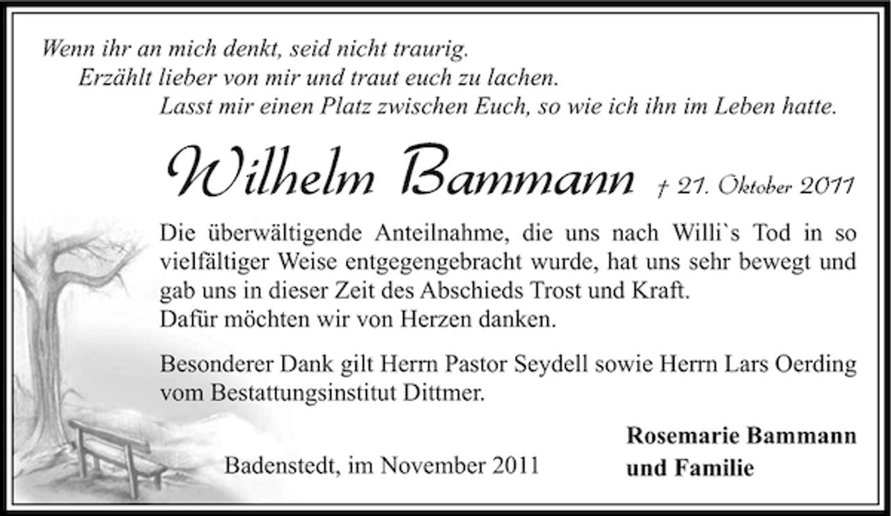 <p>Wenn ihr an mich denkt, seid nicht traurig.<br />Erzählt lieber von mir und traut euch zu lachen.<br />Lasst mir einen Platz zwischen Euch, so wie ich ihn im Leben hatte.</p><p>Wilhelm Bammann</p><p>† 21. Oktober 2011</p><p>Die überwältigende Anteilnahme, die uns nach Willi`s Tod in so<br />vielfältiger Weise entgegengebracht wurde, hat uns sehr bewegt und<br />gab uns in dieser Zeit des Abschieds Trost und Kraft.<br />Dafür möchten wir von Herzen danken.<br />Besonderer Dank gilt Herrn Pastor Seydell sowie Herrn Lars Oerding<br />vom Bestattungsinstitut Dittmer.<br />Badenstedt, im November 2011</p><p>Rosemarie Bammann<br />und Familie</p>