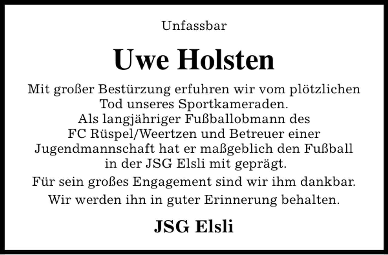 <p>Unfassbar</p><p>Uwe Holsten<br />Mit großer Bestürzung erfuhren wir vom plötzlichen<br />Tod unseres Sportkameraden.<br />Als langjähriger Fußballobmann des<br />FC Rüspel/Weertzen und Betreuer einer<br />Jugendmannschaft hat er maßgeblich den Fußball<br />in der JSG Elsli mit geprägt.<br />Für sein großes Engagement sind wir ihm dankbar.<br />Wir werden ihn in guter Erinnerung behalten.</p><p>JSG Elsli</p>