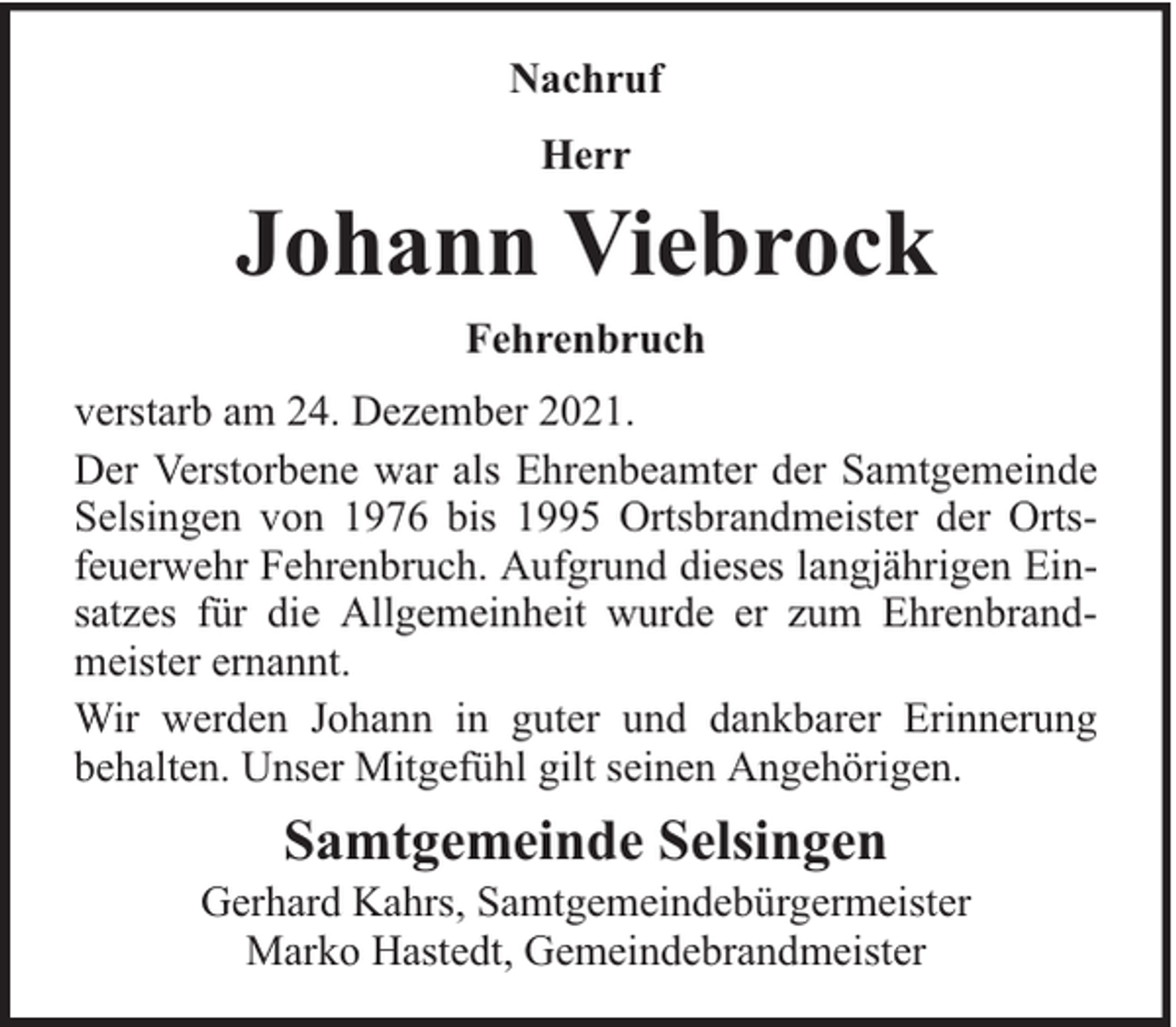 <p>Nachruf<br />Herr</p><p>Johann Viebrock<br />Fehrenbruch<br />verstarb am 24. Dezember 2021.<br />Der Verstorbene war als Ehrenbeamter der Samtgemeinde<br />Selsingen von 1976 bis 1995 Ortsbrandmeister der Ortsfeuerwehr Fehrenbruch. Aufgrund dieses langjährigen Einsatzes für die Allgemeinheit wurde er zum Ehrenbrandmeister ernannt.<br />Wir werden Johann in guter und dankbarer Erinnerung<br />behalten. Unser Mitgefühl gilt seinen Angehörigen.</p><p>Samtgemeinde Selsingen</p><p>Gerhard Kahrs, Samtgemeindebürgermeister<br />Marko Hastedt, Gemeindebrandmeister</p>