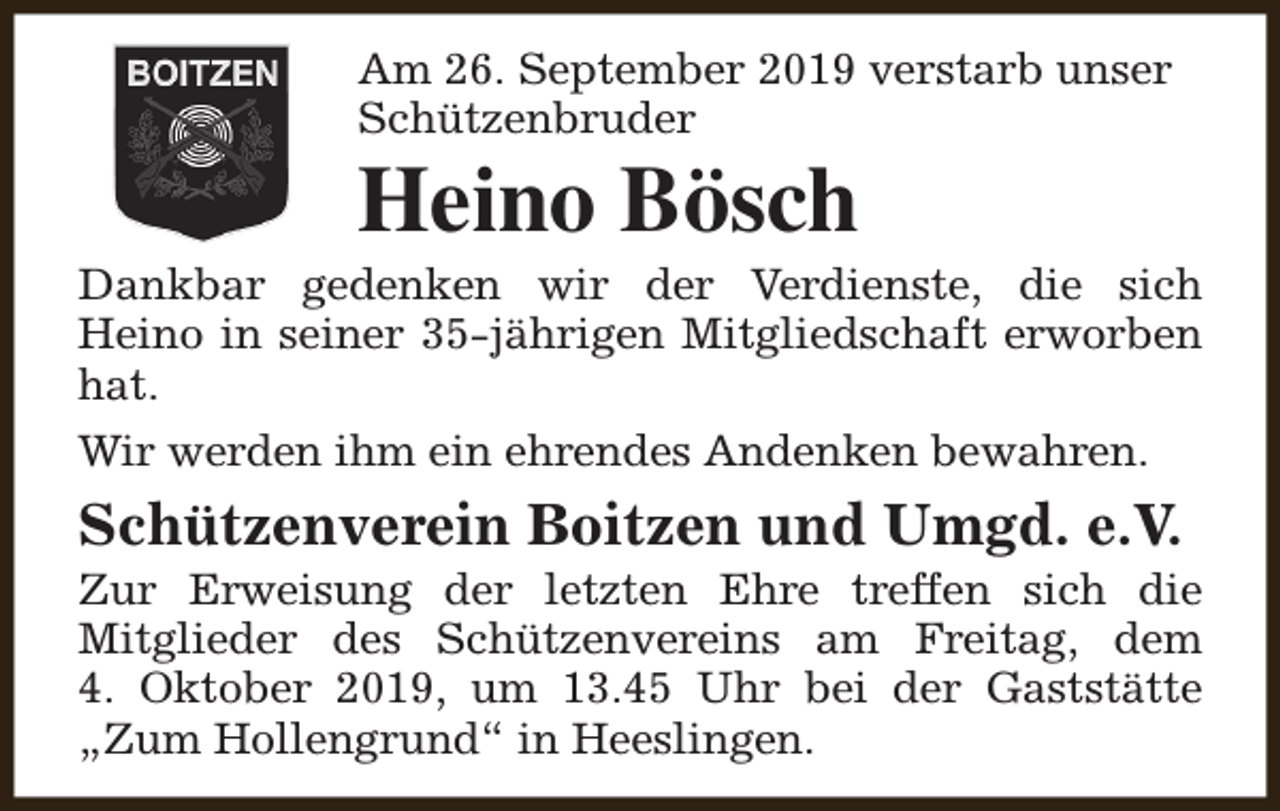 <p>Am 26. September 2019 verstarb unser<br />Schützenbruder</p><p>Heino Bösch</p><p>Dankbar gedenken wir der Verdienste, die sich<br />Heino in seiner 35-jährigen Mitgliedschaft erworben<br />hat.<br />Wir werden ihm ein ehrendes Andenken bewahren.</p><p>Schützenverein Boitzen und Umgd. e.V.</p><p>Zur Erweisung der letzten Ehre treffen sich die<br />Mitglieder des Schützenvereins am Freitag, dem<br />4. Oktober 2019, um 13.45 Uhr bei der Gaststätte<br />„Zum Hollengrund“ in Heeslingen.</p>