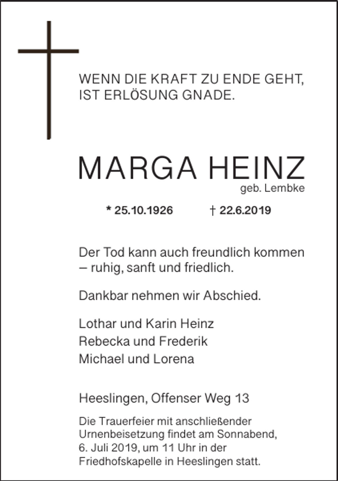 <p>WENN DIE KRAFT ZU ENDE GEHT,<br />IST ERLÖSUNG GNADE.</p><p>MARGA HEINZ<br />geb. Lembke</p><p>* 25.10.1926</p><p>22.6.2019</p><p>Der Tod kann auch freundlich kommen<br />– ruhig, sanft und friedlich.<br />Dankbar nehmen wir Abschied.<br />Lothar und Karin Heinz<br />Rebecka und Frederik<br />Michael und Lorena<br />Heeslingen, Offenser Weg 13<br />Die Trauerfeier mit anschließender<br />Urnenbeisetzung findet am Sonnabend,<br />6. Juli 2019, um 11 Uhr in der<br />Friedhofskapelle in Heeslingen statt.</p>