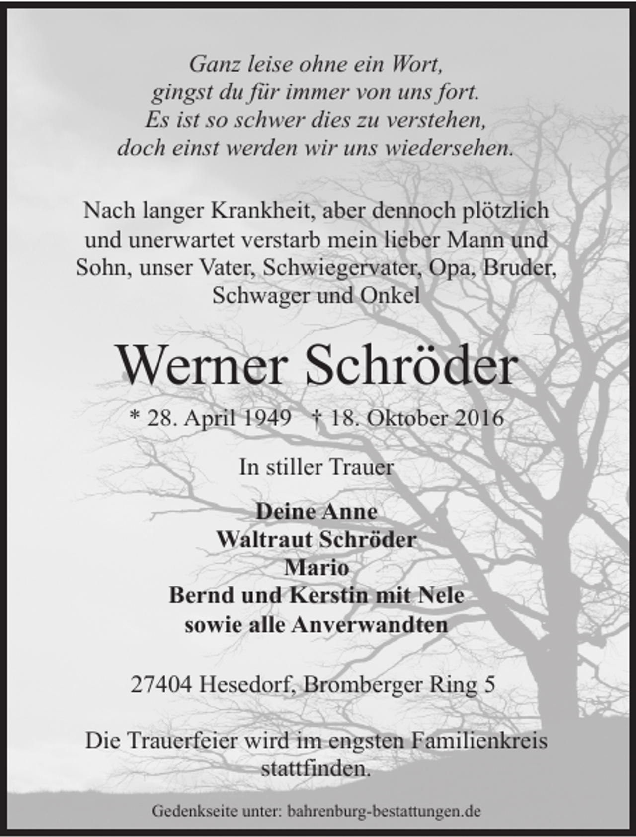 <p>Ganz leise ohne ein Wort,<br />gingst du für immer von uns fort.<br />Es ist so schwer dies zu verstehen,<br />doch einst werden wir uns wiedersehen.<br />Nach langer Krankheit, aber dennoch plötzlich<br />und unerwartet verstarb mein lieber Mann und<br />Sohn, unser Vater, Schwiegervater, Opa, Bruder,<br />Schwager und Onkel</p><p>Werner Schröder<br />* 28. April 1949 † 18. Oktober 2016<br />In stiller Trauer<br />Deine Anne<br />Waltraut Schröder<br />Mario<br />Bernd und Kerstin mit Nele<br />sowie alle Anverwandten<br />27404 Hesedorf, Bromberger Ring 5<br />Die Trauerfeier wird im engsten Familienkreis<br />stattfinden.<br />Gedenkseite unter: bahrenburg-bestattungen.de</p>