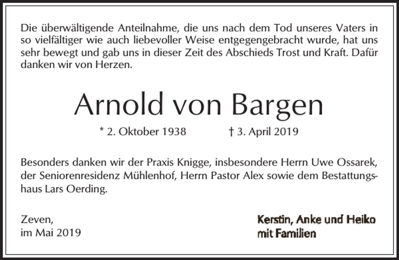 <p>Die überwältigende Anteilnahme, die uns nach dem Tod unseres Vaters in<br />so vielfältiger wie auch liebevoller Weise entgegengebracht wurde, hat uns<br />sehr bewegt und gab uns in dieser Zeit des Abschieds Trost und Kraft. Dafür<br />danken wir von Herzen.</p><p>Arnold von Bargen<br />* 2. Oktober 1938</p><p>† 3. April 2019</p><p>Besonders danken wir der Praxis Knigge, insbesondere Herrn Uwe Ossarek,<br />der Seniorenresidenz Mühlenhof, Herrn Pastor Alex sowie dem Bestattungshaus Lars Oerding.</p><p>Zeven,<br />im Mai 2019</p>
