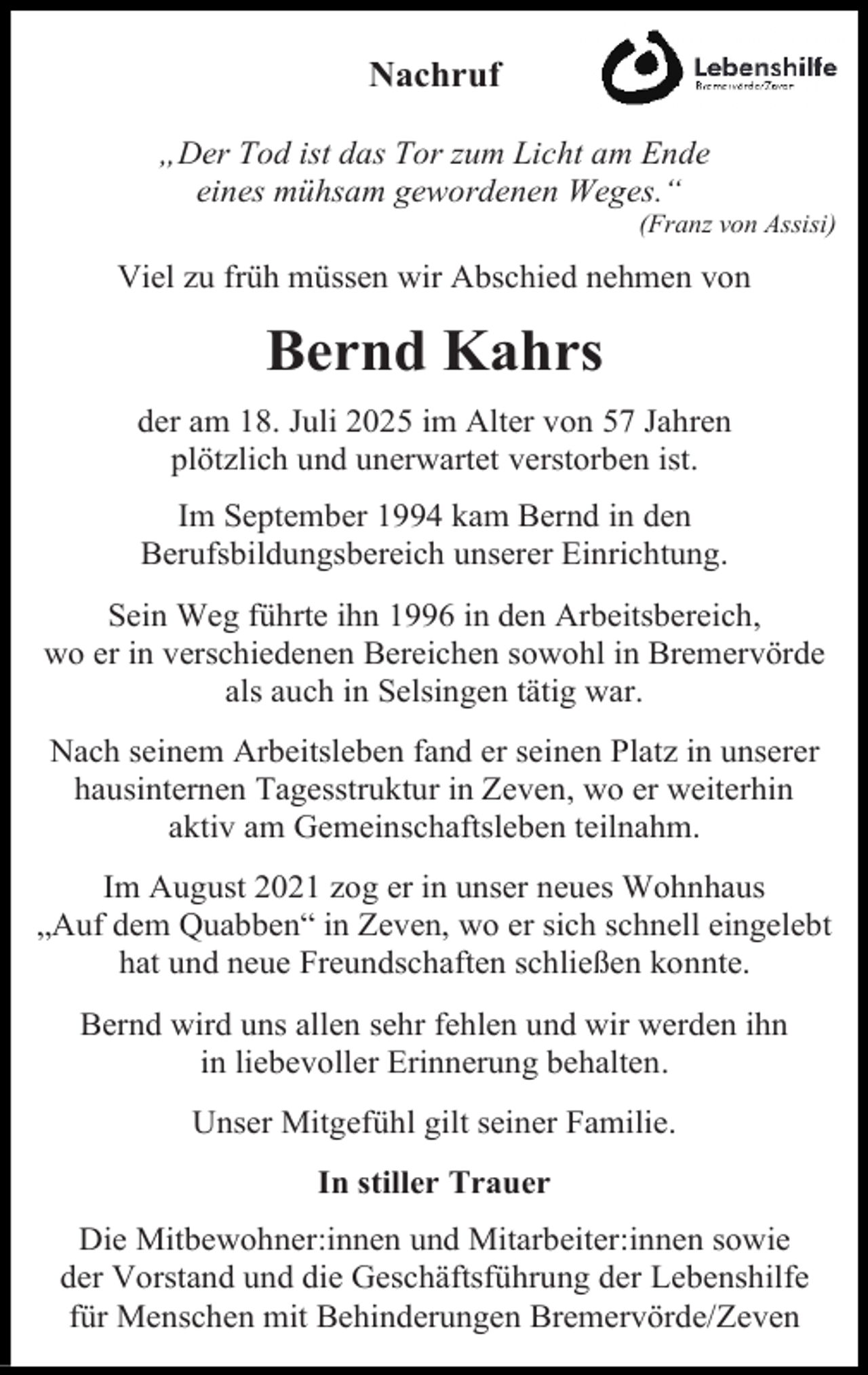 <p>Nachruf<br />„Der Tod ist das Tor zum Licht am Ende<br />eines mühsam gewordenen Weges.“</p><p>(Franz von Assisi)</p><p>Viel zu früh müssen wir Abschied nehmen von</p><p>Bernd Kahrs<br />der am 18. Juli 2025 im Alter von 57 Jahren<br />plötzlich und unerwartet verstorben ist.<br />Im September 1994 kam Bernd in den<br />Berufsbildungsbereich unserer Einrichtung.<br />Sein Weg führte ihn 1996 in den Arbeitsbereich,<br />wo er in verschiedenen Bereichen sowohl in Bremervörde<br />als auch in Selsingen tätig war.<br />Nach seinem Arbeitsleben fand er seinen Platz in unserer<br />hausinternen Tagesstruktur in Zeven, wo er weiterhin<br />aktiv am Gemeinschaftsleben teilnahm.<br />Im August 2021 zog er in unser neues Wohnhaus<br />„Auf dem Quabben“ in Zeven, wo er sich schnell eingelebt<br />hat und neue Freundschaften schließen konnte.<br />Bernd wird uns allen sehr fehlen und wir werden ihn<br />in liebevoller Erinnerung behalten.<br />Unser Mitgefühl gilt seiner Familie.<br />In stiller Trauer<br />Die Mitbewohner:innen und Mitarbeiter:innen sowie<br />der Vorstand und die Geschäftsführung der Lebenshilfe<br />für Menschen mit Behinderungen Bremervörde/Zeven</p>