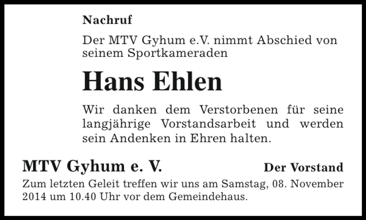 <p>Nachruf<br />Der MTV Gyhum e.V. nimmt Abschied von<br />seinem Sportkameraden</p><p>Hans Ehlen<br />Wir danken dem Verstorbenen für seine<br />langjährige Vorstandsarbeit und werden<br />sein Andenken in Ehren halten.</p><p>MTV Gyhum e. V.</p><p>Der Vorstand</p><p>Zum letzten Geleit treffen wir uns am Samstag, 08. November<br />2014 um 10.40 Uhr vor dem Gemeindehaus.</p>