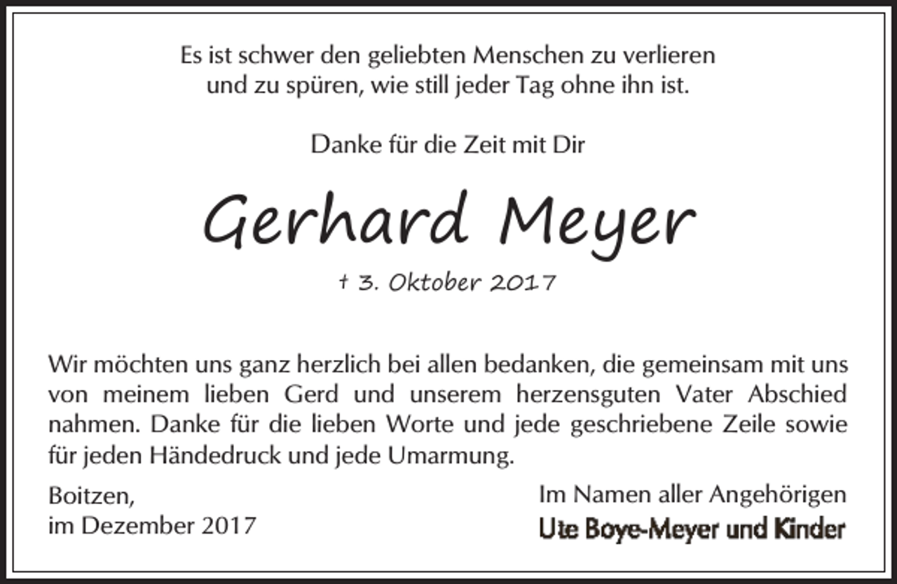 <p>Es ist schwer den geliebten Menschen zu verlieren<br />und zu spüren, wie still jeder Tag ohne ihn ist.</p><p>Danke für die Zeit mit Dir</p><p>Gerhard Meyer<br />† 3. Oktober 2017</p><p>Wir möchten uns ganz herzlich bei allen bedanken, die gemeinsam mit uns<br />von meinem lieben Gerd und unserem herzensguten Vater Abschied<br />nahmen. Danke für die lieben Worte und jede geschriebene Zeile sowie<br />für jeden Händedruck und jede Umarmung.<br />Boitzen,<br />im Dezember 2017</p><p>Im Namen aller Angehörigen</p>