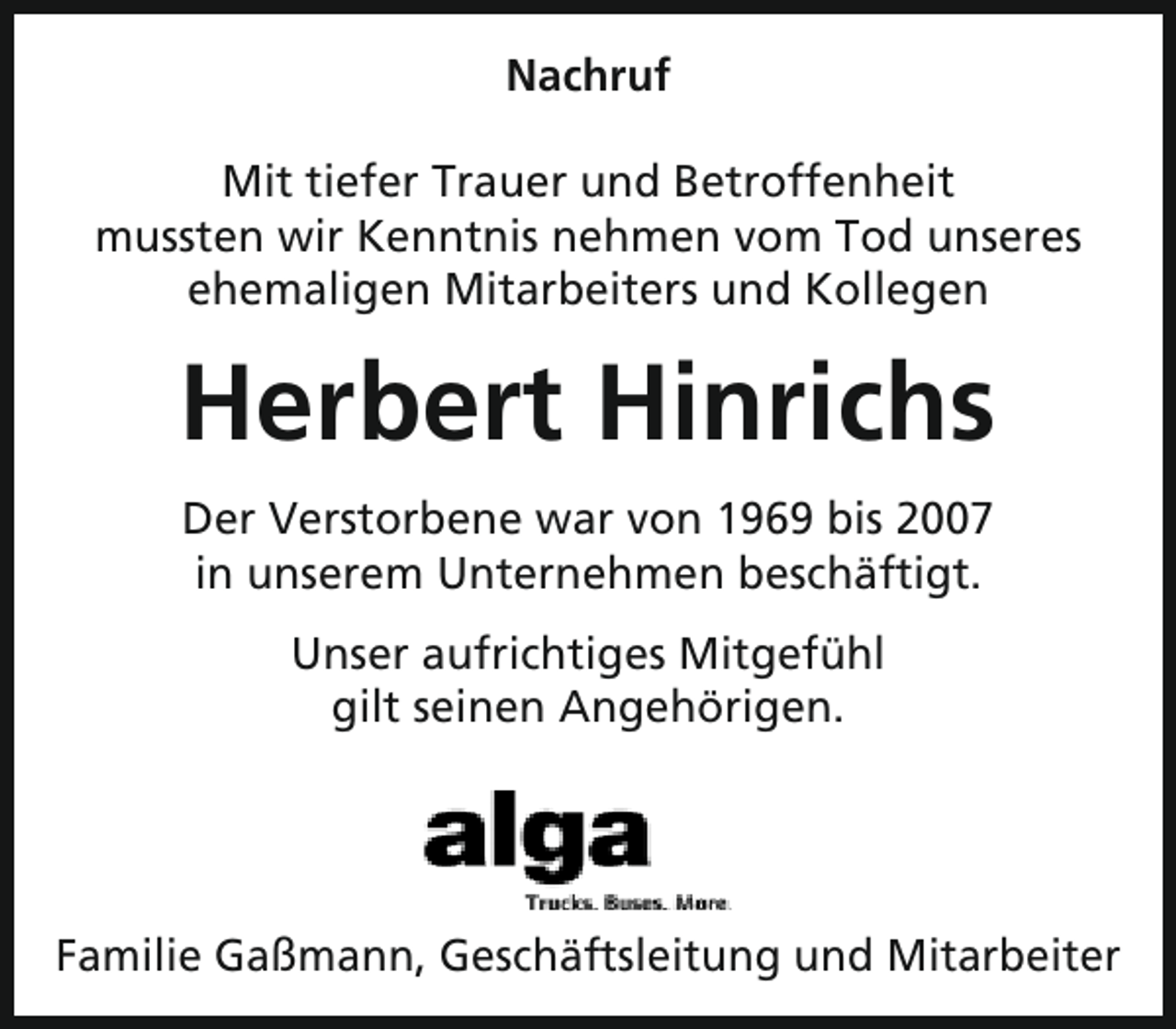 <p>Nachruf<br />Mit tiefer Trauer und Betroffenheit<br />mussten wir Kenntnis nehmen vom Tod unseres<br />ehemaligen Mitarbeiters und Kollegen</p><p>Herbert Hinrichs<br />Der Verstorbene war von 1969 bis 2007<br />in unserem Unternehmen beschäftigt.<br />Unser aufrichtiges Mitgefühl<br />gilt seinen Angehörigen.</p><p>Familie Gaßmann, Geschäftsleitung und Mitarbeiter</p>