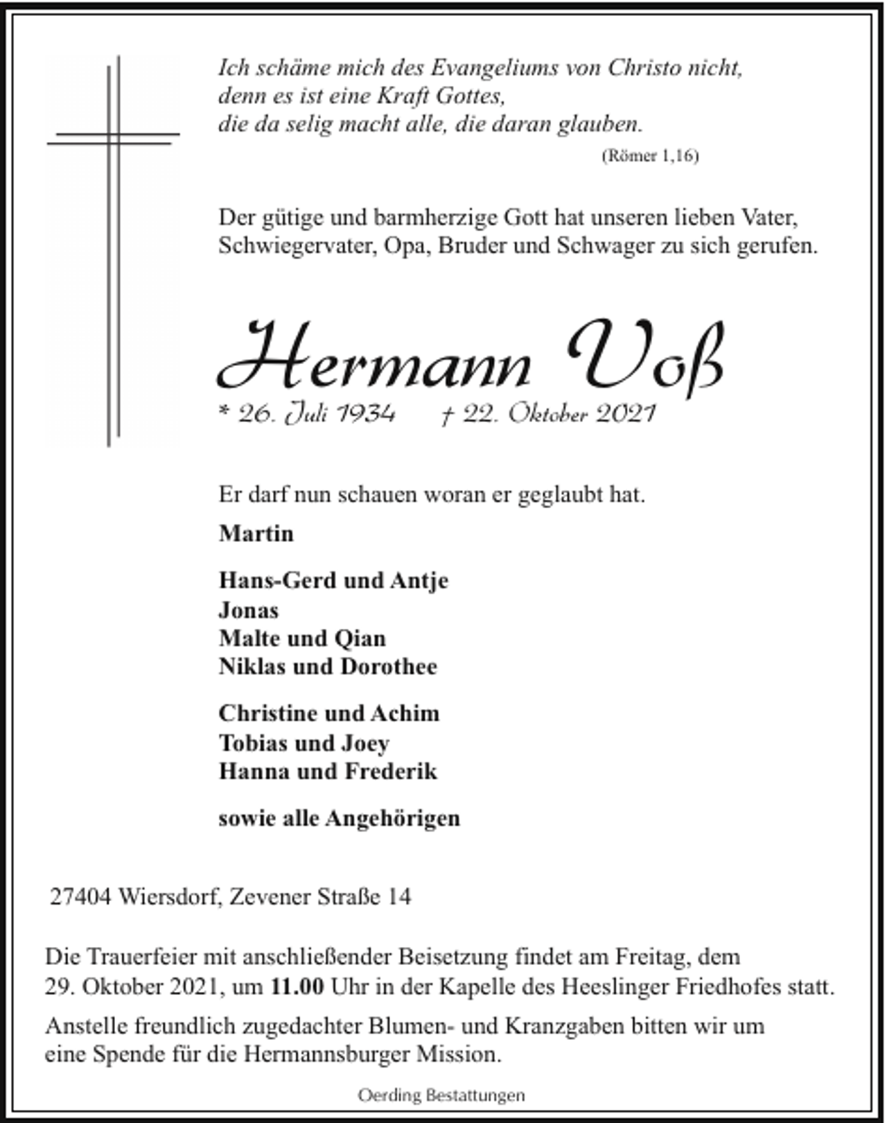 <p>Ich schäme mich des Evangeliums von Christo nicht,<br />denn es ist eine Kraft Gottes,<br />die da selig macht alle, die daran glauben.<br />(Römer 1,16)</p><p>Der gütige und barmherzige Gott hat unseren lieben Vater,<br />Schwiegervater, Opa, Bruder und Schwager zu sich gerufen.</p><p>Hermann Voß<br />* 26. Juli 1934</p><p>† 22. Oktober 2021</p><p>Er darf nun schauen woran er geglaubt hat.<br />Martin<br />Hans-Gerd und Antje<br />Jonas<br />Malte und Qian<br />Niklas und Dorothee<br />Christine und Achim<br />Tobias und Joey<br />Hanna und Frederik<br />sowie alle Angehörigen<br />27404 Wiersdorf, Zevener Straße 14<br />Die Trauerfeier mit anschließender Beisetzung findet am Freitag, dem<br />29. Oktober 2021, um 11.00 Uhr in der Kapelle des Heeslinger Friedhofes statt.<br />Anstelle freundlich zugedachter Blumen- und Kranzgaben bitten wir um<br />eine Spende für die Hermannsburger Mission.<br />Oerding Bestattungen</p>