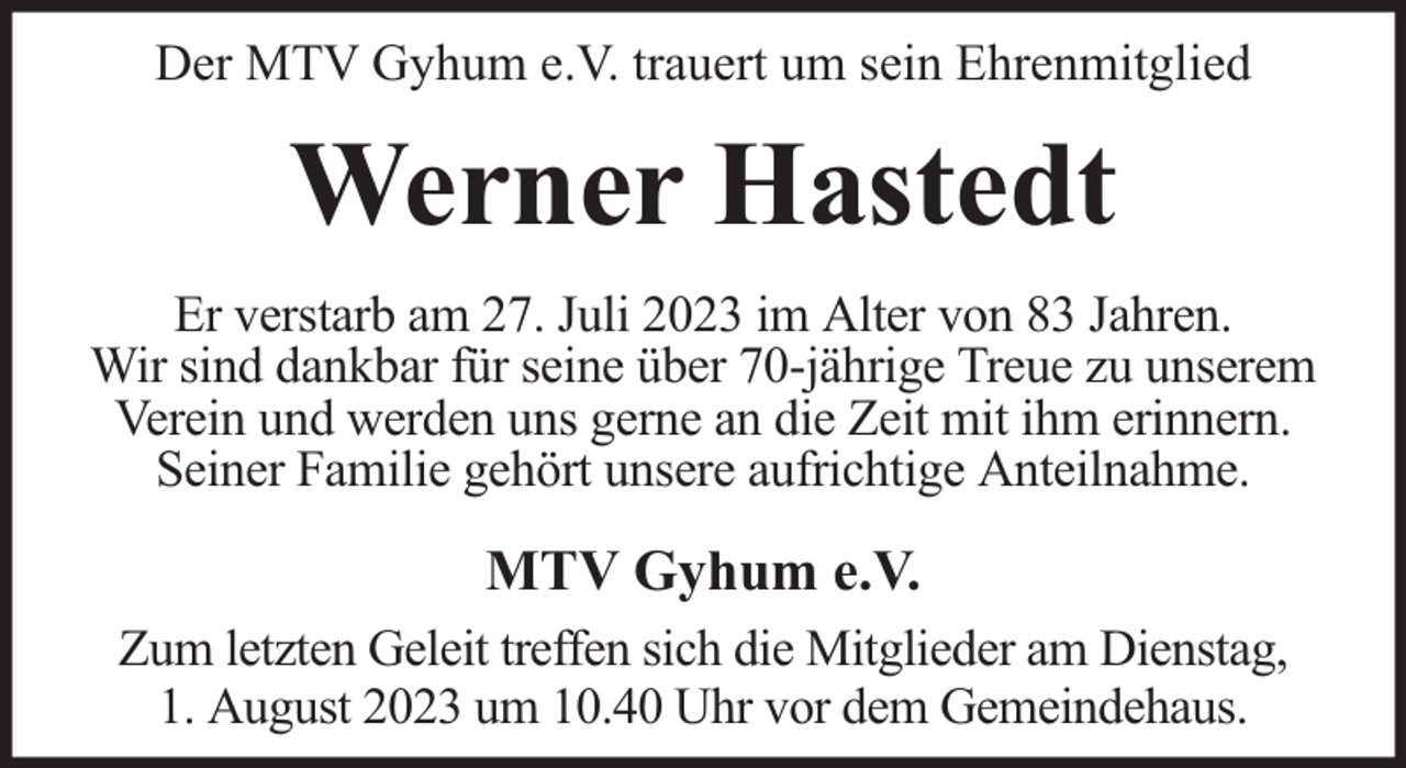 <p>Der MTV Gyhum e.V. trauert um sein Ehrenmitglied</p><p>Werner Hastedt<br />Er verstarb am 27. Juli 2023 im Alter von 83 Jahren.<br />Wir sind dankbar für seine über 70-jährige Treue zu unserem<br />Verein und werden uns gerne an die Zeit mit ihm erinnern.<br />Seiner Familie gehört unsere aufrichtige Anteilnahme.</p><p>MTV Gyhum e.V.<br />Zum letzten Geleit treffen sich die Mitglieder am Dienstag,<br />1. August 2023 um 10.40 Uhr vor dem Gemeindehaus.</p>