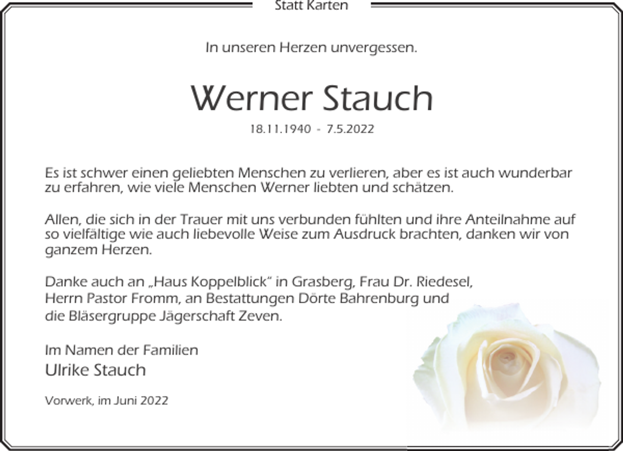 <p>Statt Karten</p><p>In unseren Herzen unvergessen.</p><p>Werner Stauch<br />18.11.1940 - 7.5.2022</p><p>Es ist schwer einen geliebten Menschen zu verlieren, aber es ist auch wunderbar<br />zu erfahren, wie viele Menschen Werner liebten und schätzen.<br />Allen, die sich in der Trauer mit uns verbunden fühlten und ihre Anteilnahme auf<br />so vielfältige wie auch liebevolle Weise zum Ausdruck brachten, danken wir von<br />ganzem Herzen.<br />Danke auch an „Haus Koppelblick“ in Grasberg, Frau Dr. Riedesel,<br />Herrn Pastor Fromm, an Bestattungen Dörte Bahrenburg und<br />die Bläsergruppe Jägerschaft Zeven.<br />Im Namen der Familien</p><p>Ulrike Stauch</p><p>Vorwerk, im Juni 2022</p>