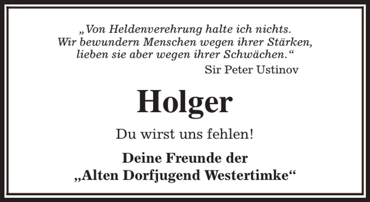 <p>„Von Heldenverehrung halte ich nichts.<br />Wir bewundern Menschen wegen ihrer Stärken,<br />lieben sie aber wegen ihrer Schwächen.“<br />Sir Peter Ustinov</p><p>Holger<br />Du wirst uns fehlen!<br />Deine Freunde der<br />„Alten Dorfjugend Westertimke“</p>