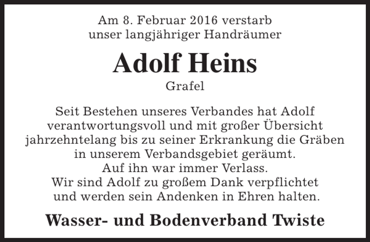<p>Am 8. Februar 2016 verstarb<br />unser langjähriger Handräumer</p><p>Adolf Heins<br />Grafel</p><p>Seit Bestehen unseres Verbandes hat Adolf<br />verantwortungsvoll und mit großer Übersicht<br />jahrzehntelang bis zu seiner Erkrankung die Gräben<br />in unserem Verbandsgebiet geräumt.<br />Auf ihn war immer Verlass.<br />Wir sind Adolf zu großem Dank verpflichtet<br />und werden sein Andenken in Ehren halten.</p><p>Wasser- und Bodenverband Twiste</p>