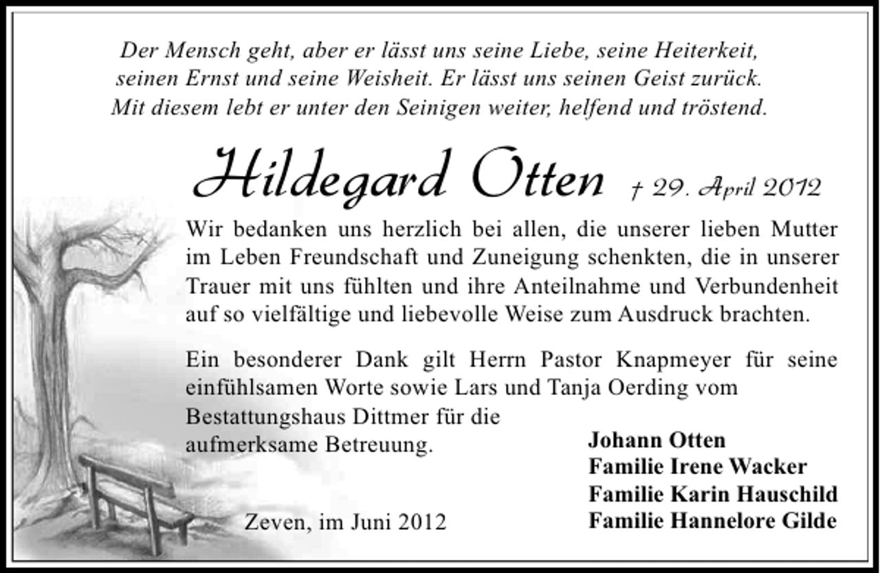 <p>Der Mensch geht, aber er lässt uns seine Liebe, seine Heiterkeit,<br />seinen Ernst und seine Weisheit. Er lässt uns seinen Geist zurück.<br />Mit diesem lebt er unter den Seinigen weiter, helfend und tröstend.</p><p>Hildegard Otten</p><p>† 29. April 2012</p><p>Wir bedanken uns herzlich bei allen, die unserer lieben Mutter<br />im Leben Freundschaft und Zuneigung schenkten, die in unserer<br />Trauer mit uns fühlten und ihre Anteilnahme und Verbundenheit<br />auf so vielfältige und liebevolle Weise zum Ausdruck brachten.<br />Ein besonderer Dank gilt Herrn Pastor Knapmeyer für seine<br />einfühlsamen Worte sowie Lars und Tanja Oerding vom<br />Bestattungshaus Dittmer für die<br />Johann Otten<br />aufmerksame Betreuung.<br />Familie Irene Wacker<br />Familie Karin Hauschild<br />Familie Hannelore Gilde<br />Zeven, im Juni 2012</p>