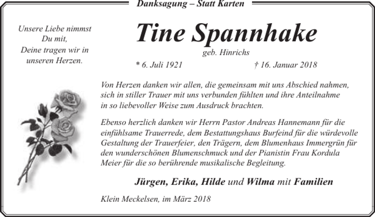 <p>Danksagung – Statt Karten<br />Unsere Liebe nimmst<br />Du mit,<br />Deine tragen wir in<br />unseren Herzen.</p><p>TineHelga<br />Spannhake<br />Ringen<br />geb. Hinrichs</p><p>* 6. Juli 1921</p><p>† 16. Januar 2018</p><p>Von Herzen danken wir allen, die gemeinsam mit uns Abschied nahmen,<br />sich in stiller Trauer mit uns verbunden fühlten und ihre Anteilnahme<br />in so liebevoller Weise zum Ausdruck brachten.<br />Ebenso herzlich danken wir Herrn Pastor Andreas Hannemann für die<br />einfühlsame Trauerrede, dem Bestattungshaus Burfeind für die würdevolle<br />Gestaltung der Trauerfeier, den Trägern, dem Blumenhaus Immergrün für<br />den wunderschönen Blumenschmuck und der Pianistin Frau Kordula<br />Meier für die so berührende musikalische Begleitung.</p><p>Jürgen, Erika, Hilde und Wilma mit Familien<br />Klein Meckelsen, im März 2018</p>