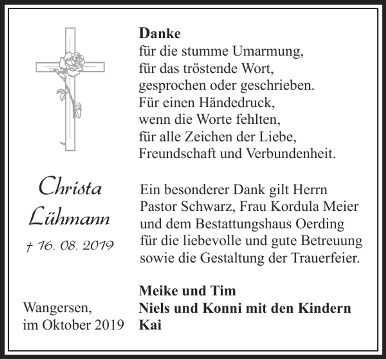 <p>Danke</p><p>für die stumme Umarmung,<br />für das tröstende Wort,<br />gesprochen oder geschrieben.<br />Für einen Händedruck,<br />wenn die Worte fehlten,<br />für alle Zeichen der Liebe,<br />Freundschaft und Verbundenheit.</p><p>Christa<br />Lühmann<br />† 16. 08. 2019</p><p>Ein besonderer Dank gilt Herrn<br />Pastor Schwarz, Frau Kordula Meier<br />und dem Bestattungshaus Oerding<br />für die liebevolle und gute Betreuung<br />sowie die Gestaltung der Trauerfeier.</p><p>Meike und Tim<br />Wangersen,<br />Niels und Konni mit den Kindern<br />im Oktober 2019 Kai</p>